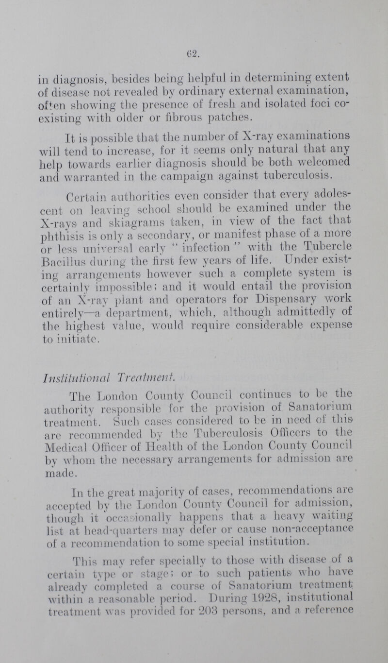 62. in diagnosis, besides being helpful in determining extent of disease not revealed by ordinary external examination, often showing the presence of fresh and isolated foci co existing with older or fibrous patches. It is possible that the number of X-ray examinations will tend to increase, for it seems only natural that any help towards earlier diagnosis should be both welcomed and warranted in the campaign against tuberculosis. Certain authorities even consider that every adoles cent on leaving school should be examined under the X-rays and skiagrams taken, in view of the fact that phthisis is only a secondary, or manifest phase of a more or less universal early infection with the Tubercle Bacillus during the first few years of life. Under exist ing arrangements however such a complete system is certainly impossible; and it would entail the provision of an X-ray plant and operators for Dispensary work entirely—a department, which, although admittedly of the highest value, would require considerable expense to initiate. Institutional Treatment. The London County Council continues to be the authority responsible for the provision of Sanatorium treatment. Such cases considered to be in need of this are recommended by the Tuberculosis Officers to the Medical Officer of Health of the London County Council by whom the necessary arrangements for admission are made. In the great majority of cases, recommendations are accepted by the London County Council for admission, though it occiv ionally happens that a heavy waiting list at head-quarters may defer or cause non-acceptance of a recommendation to some special institution. This may refer specially to those with disease of a certain type or stage; or to such patients who have already completed a course of Sanatorium treatment within a reasonable period. During 1928, institutional treatment was provided for 203 persons, and a reference