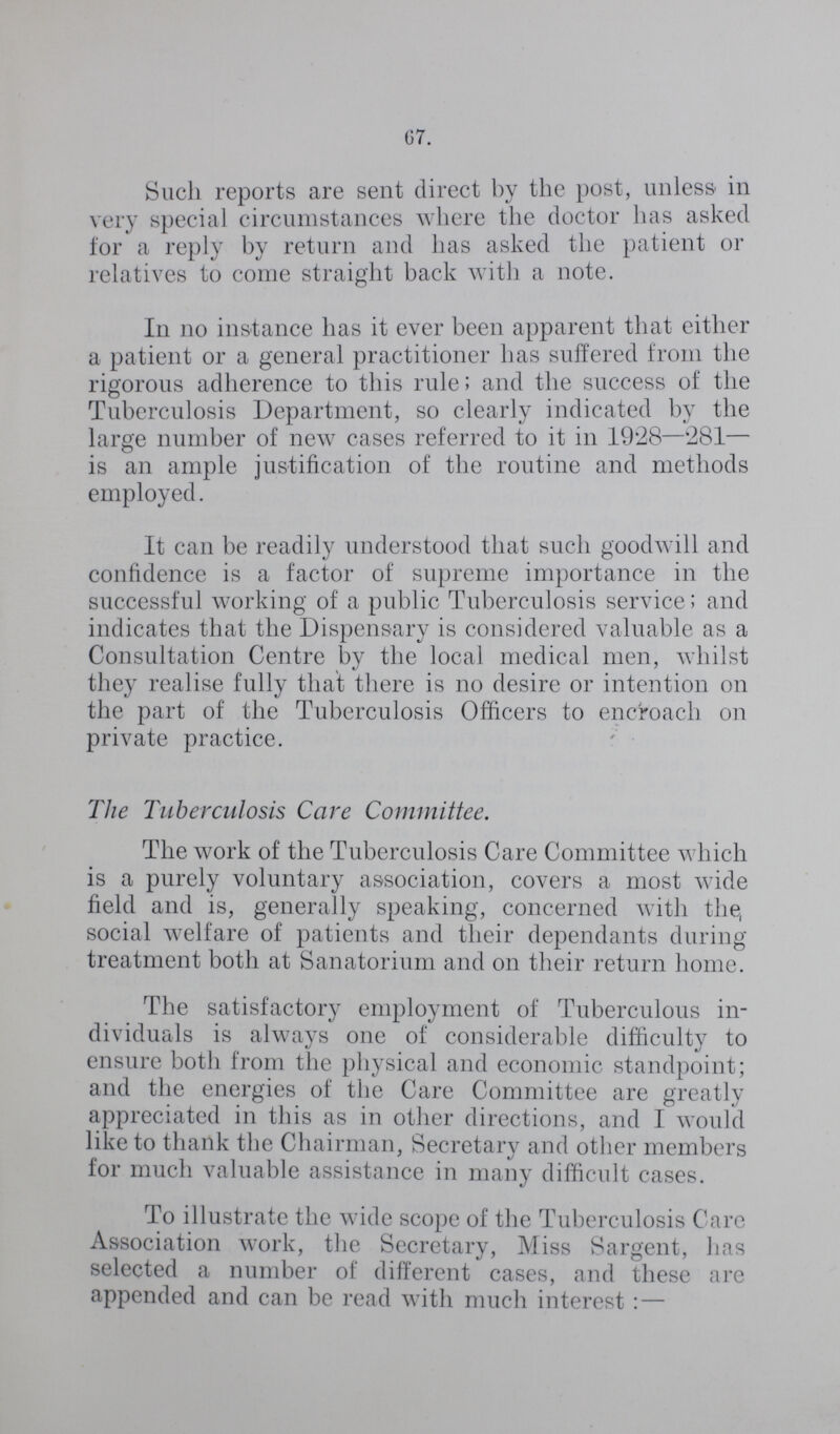 67. Such reports are sent direct by the post, unless in very special circumstances where the doctor has asked for a reply by return and has asked the patient or relatives to come straight back with a note. In no instance has it ever been apparent that either a patient or a general practitioner has suffered from the rigorous adherence to this rule; and the success of the Tuberculosis Department, so clearly indicated by the large number of new cases referred to it in 1928—281— is an ample justification of the routine and methods employed. It can be readily understood that such goodwill and confidence is a factor of supreme importance in the successful working of a public Tuberculosis service; and indicates that the Dispensary is considered valuable as a Consultation Centre by the local medical men, whilst they realise fully that there is no desire or intention on the part of the Tuberculosis Officers to encroach on private practice. The Tuberculosis Care Committee. The work of the Tuberculosis Care Committee which is a purely voluntary association, covers a most wide field and is, generally speaking, concerned with the, social welfare of patients and their dependants during treatment both at Sanatorium and on their return home. The satisfactory employment of Tuberculous in dividuals is always one of considerable difficulty to ensure both from the physical and economic standpoint; and the energies of the Care Committee are greatly appreciated in this as in other directions, and I would like to thank the Chairman, Secretary and other members for much valuable assistance in many difficult cases. To illustrate the wide scope of the Tuberculosis Care Association work, the Secretary, Miss Sargent, has selected a number of different cases, and these are appended and can be read with much interest:—