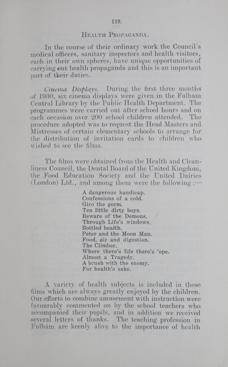 119. Health Propaganda. In the course of their ordinary work the Council's medical officers, sanitary inspectors and health visitors, each in their own spheres, have unique opportunities of carrying out health propaganda and this is an important part of their duties. Cinema Displays. During the first three months of 1930, six cinema displays were given in the Fulham Central Library by the Public Health Department. The programmes were carried out after school hours and on each occasion over 200 school children attended. The procedure adopted was to request the Head Masters and Mistresses of certain elementary schools to arrange for the distribution of invitation cards to children who wished to see the films. The films were obtained from the Health and Clean liness Council, the Dental Board of the United Kingdom, the Food Education Society and the United Dairies (London) Ltd., and among them were the following:— A dangerous handicap. Confessions of a cold. Giro the germ. Ten little dirty boys. Beware of the Demons. Through Life's windows. Bottled health. Peter and the Moon Man. Food, air and digestion. The Climber. Where there's life there's 'ope. Almost a Tragedy. A brush with the enemy. For health's sake. A variety of health subjects is included in these films which are always greatly enjoyed by the children. Our efforts to combine amusement with instruction were favourably commented on by the school teachers who accompanied their pupils, and in addition we received several letters of thanks. The teaching profession in Fulham are keenly alive to the importance of health