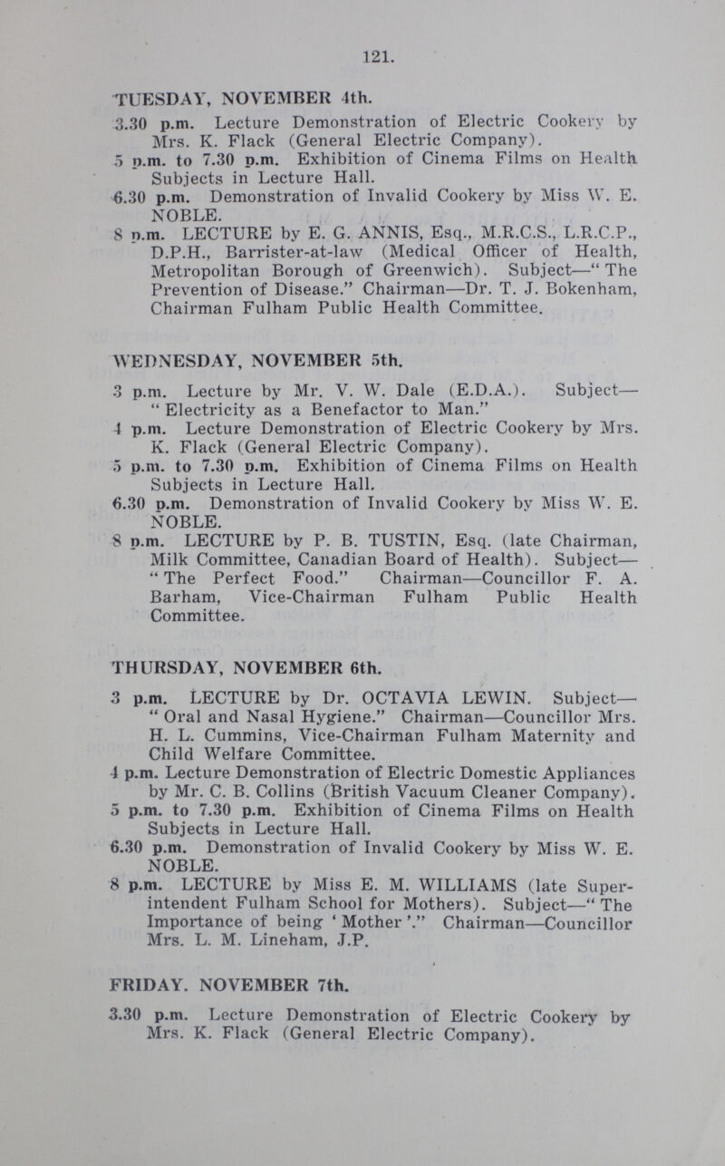 121. TUESDAY, NOVEMBER 4th. 3.30 p.m. Lecture Demonstration of Electric Cookery by Mrs. K. Flack (General Electric Company). 5 p.m. to 7.30 p.m. Exhibition of Cinema Films on Health Subjects in Lecture Hall. 6.30 p.m. Demonstration of Invalid Cookery by Miss W. E. NOBLE. 8 p.m. LECTURE by E. G. ANNIS, Esq., M.R.C.S., L.R.C.P., D.P.H., Barrister-at-law (Medical Officer of Health, Metropolitan Borough of Greenwich). Subject—The Prevention of Disease. Chairman—Dr. T. J. Bokenham, Chairman Fulham Public Health Committee. WEDNESDAY, NOVEMBER 5th. 3 p.m. Lecture by Mr. V. W. Dale (E.D.A.). Subject— Electricity as a Benefactor to Man. 4 p.m. Lecture Demonstration of Electric Cookery by Mrs. K. Flack (General Electric Company). 5 p.m. to 7.30 p.m. Exhibition of Cinema Films on Health Subjects in Lecture Hall. 6.30 p.m. Demonstration of Invalid Cookery by Miss W. E. NOBLE. 8 p.m. LECTURE by P. B. TUSTIN, Esq. (late Chairman, Milk Committee, Canadian Board of Health). Subject— The Perfect Food. Chairman—Councillor F. A. Barham, Vice-Chairman Fulham Public Health Committee. THURSDAY, NOVEMBER 6th. 3 p.m. LECTURE by Dr. OCTAVIA LEWIN. Subject— Oral and Nasal Hygiene. Chairman—Councillor Mrs. H. L. Cummins, Vice-Chairman Fulham Maternity and Child Welfare Committee. 4 p.m. Lecture Demonstration of Electric Domestic Appliances by Mr. C. B. Collins (British Vacuum Cleaner Company). 5 p.m. to 7.30 p.m. Exhibition of Cinema Films on Health Subjects in Lecture Hall. 6.30 p.m. Demonstration of Invalid Cookery by Miss W. E. NOBLE. 8 p.m. LECTURE by Miss E. M. WILLIAMS (late Super intendent Fulham School for Mothers). Subject—The Importance of being 'Mother Chairman—Councillor Mrs. L. M. Lineham, J.P. FRIDAY. NOVEMBER 7th. 3.30 p.m. Lecture Demonstration of Electric Cookery by Mrs. K. Flack (General Electric Company).