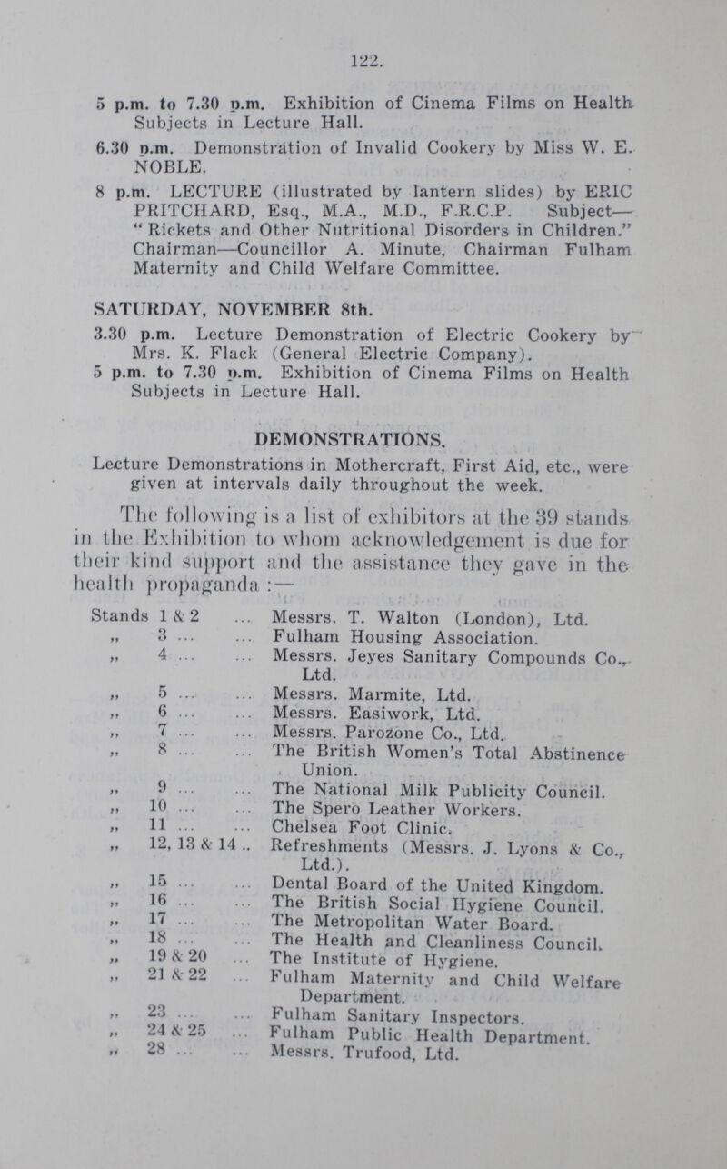 122. 5 p.m. to 7.30 p.m. Exhibition of Cinema Films on Health. Subjects in Lecture Hall. 6.30 p.m. Demonstration of Invalid Cookery by Miss W. E. NOBLE. 8 p.m. LECTURE (illustrated by lantern slides) by ERIC PRITCHARD, Esq., M.A., M.D., F.R.C.P. Subject— Rickets and Other Nutritional Disorders in Children. Chairman—Councillor A. Minute, Chairman Fulham Maternity and Child Welfare Committee. SATURDAY, NOVEMBER 8th. 3.30 p.m. Lecture Demonstration of Electric Cookery by Mrs. K. Flack (General Electric Company). 5 p.m. to 7.30 p.m. Exhibition of Cinema Films on Health Subjects in Lecture Hall. DEMONSTRATIONS. Lecture Demonstrations in Mothercraft, First Aid, etc., were given at intervals daily throughout the week. The following is a list of exhibitors at the 39 stands in the Exhibition to whom acknowledgement is due for their kind support and the assistance they gave in the health propaganda:— Stands 1&2 Messrs. T. Walton (London), Ltd. „ 3 Fulham Housing Association. „ 4 Messrs. Jeyes Sanitary Compounds Co., Ltd. „ 5 Messrs. Marmite, Ltd. „ 6 Messrs. Easiwork, Ltd. „ 7 Messrs. Parozone Co., Ltd. „ 8 The British Women's Total Abstinence Union. „ 9 The National Milk Publicity Council. „ 10 The Spero Leather Workers. „ 11 Chelsea Foot Clinic. „ 12, 13 & 14.. Refreshments (Messrs. J. Lyons & Co. Ltd.). „ 1.5 Dental Board of the United Kingdom. „ 16 The British Social Hygiene Council. „ 17 The Metropolitan Water Board. „ 18 The Health and Cleanliness Council. „ 19 & 20 The Institute of Hygiene. „ 21 & 22 Fulham Maternity and Child Welfare Department. „ 23 Fulham Sanitary Inspectors. ,, 24 & 25 Fulham Public Health Department. „ 28 Messrs. Trufood, Ltd.