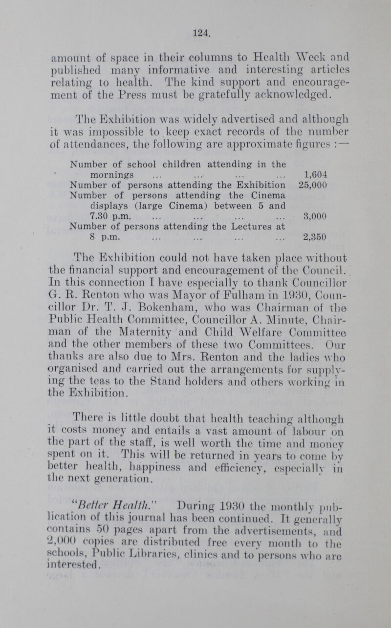 124. amount of space in their columns to Health Week and published many informative and interesting articles relating to health. The kind support and encourage ment of the Press must be gratefully acknowledged. The Exhibition was widely advertised and although it was impossible to keep exact records of the number of attendances, the following are approximate figures: — Number of school children attending in the mornings 1,604 Number of persons attending the Exhibition 25,000 Number of persons attending the Cinema displays (large Cinema) between 5 and 7.30 p.m. 3,000 Number of persons attending the Lectures at 8 p.m. 2,350 The Exhibition could not have taken place without the financial support and encouragement of the Council. In this connection I have especially to thank Councillor G. R. Renton who was Mayor of Fulham in 1930, Coun cillor Dr. T. J. Bokenham, who was Chairman of the Public Health Committee, Councillor A. Minute, Chair man of the Maternity and Child Welfare Committee and the other members of these two Committees. Our thanks are also due to Mrs. Renton and the ladies who organised and carried out the arrangements for supply ing the teas to the Stand holders and others working in the Exhibition. There is little doubt that health teaching although it costs money and entails a vast amount of labour on the part of the staff, is well worth the time and money spent on it. This will be returned in years to come by better health, happiness and efficiency, especially in the next generation. Better Health.” During 1930 the monthly pub lication of this journal has been continued. It generally contains 50 pages apart from the advertisements, and 2,000 copies are distributed free every month to the schools, Public Libraries, clinics and to persons who are interested.