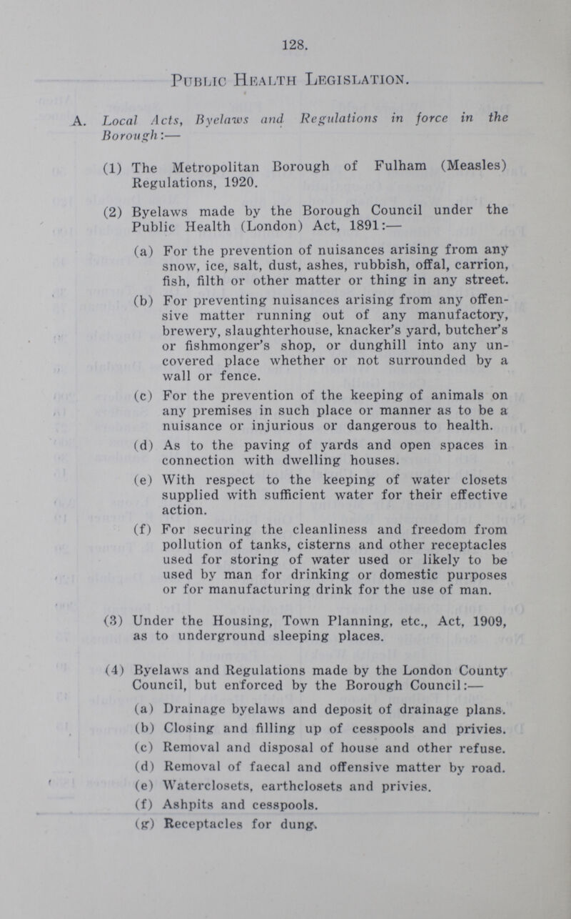 128. Public Health Legislation. A. Local Acts, Byelaws and Regulations in force in the Borough:— (1) The Metropolitan Borough of Fulham (Measles) Regulations, 1920. (2) Byelaws made by the Borough Council under the Public Health (London) Act, 1891:— (a) For the prevention of nuisances arising from any snow, ice, salt, dust, ashes, rubbish, offal, carrion, fish, filth or other matter or thing in any street. (b) For preventing nuisances arising from any offen sive matter running out of any manufactory, brewery, slaughterhouse, knacker's yard, butcher's or fishmonger's shop, or dunghill into any un covered place whether or not surrounded by a wall or fence. (c) For the prevention of the keeping of animals on any premises in such place or manner as to be a nuisance or injurious or dangerous to health. (d) As to the paving of yards and open spaces in connection with dwelling houses. (e) With respect to the keeping of water closets supplied with sufficient water for their effective action. (f) For securing the cleanliness and freedom from pollution of tanks, cisterns and other receptacles used for storing of water used or likely to be used by man for drinking or domestic purposes or for manufacturing drink for the use of man. (3) Under the Housing, Town Planning, etc., Act, 1909, as to underground sleeping places. (4) Byelaws and Regulations made by the London County Council, but enforced by the Borough Council:— (a) Drainage byelaws and deposit of drainage plans. (b) Closing and filling up of cesspools and privies. (c) Removal and disposal of house and other refuse. (d) Removal of faecal and offensive matter by road. (e) Waterclosets, earthclosets and privies. (f) Ashpits and cesspools. (g) Receptacles for dung.