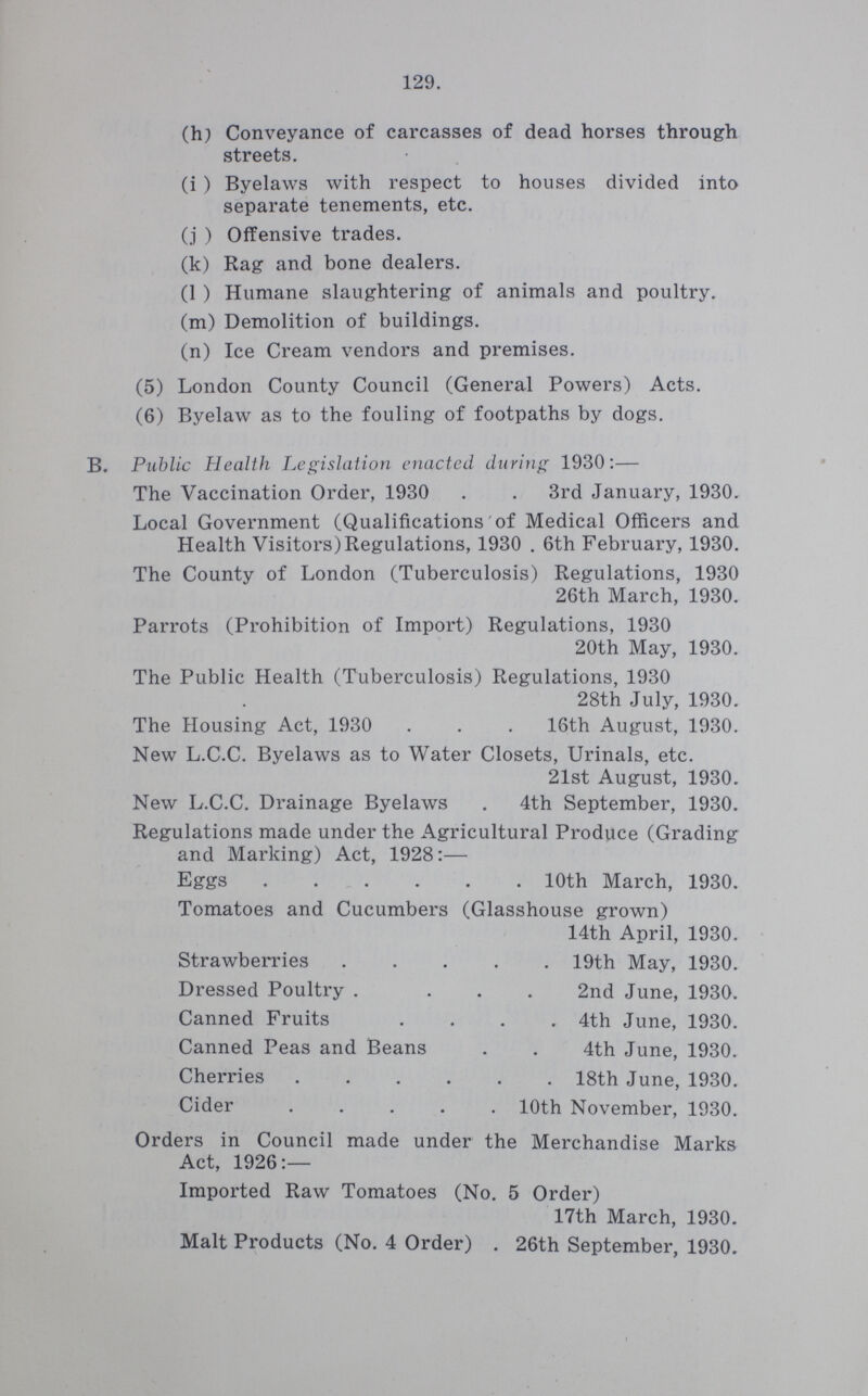 129. (h) Conveyance of carcasses of dead horses through streets. (i ) Byelaws with respect to houses divided into separate tenements, etc. (j ) Offensive trades. (k) Rag and bone dealers. (1 ) Humane slaughtering of animals and poultry. (m) Demolition of buildings. (n) Ice Cream vendors and premises. (5) London County Council (General Powers) Acts. (6) Byelaw as to the fouling of footpaths by dogs. B. Public Health Legislation enacted during 1930:— The Vaccination Order, 1930 3rd January, 1930. Local Government (Qualifications of Medical Officers and Health Visitors) Regulations, 1930 . 6th February, 1930. The County of London (Tuberculosis) Regulations, 1930 26th March, 1930. Parrots (Prohibition of Import) Regulations, 1930 20th May, 1930. The Public Health (Tuberculosis) Regulations, 1930 28th July, 1930. The Housing Act, 1930 16th August, 1930. New L.C.C. Byelaws as to Water Closets, Urinals, etc. 21st August, 1930. New L.C.C. Drainage Byelaws 4th September, 1930. Regulations made under the Agricultural Produce (Grading and Marking) Act, 1928:— Eggs 10th March, 1930. Tomatoes and Cucumbers (Glasshouse grown) 14th April, 1930. Strawberries 19th May, 1930. Dressed Poultry 2nd June, 1930. Canned Fruits 4th June, 1930. Canned Peas and Beans 4th June, 1930. Cherries 18th June, 1930. Cider10th November,1930 Orders in Council made under the Merchandise Marks Act, 1926:— Imported Raw Tomatoes (No. 5 Order) 17th March, 1930. Malt Products (No. 4 Order) 26th September, 1930.