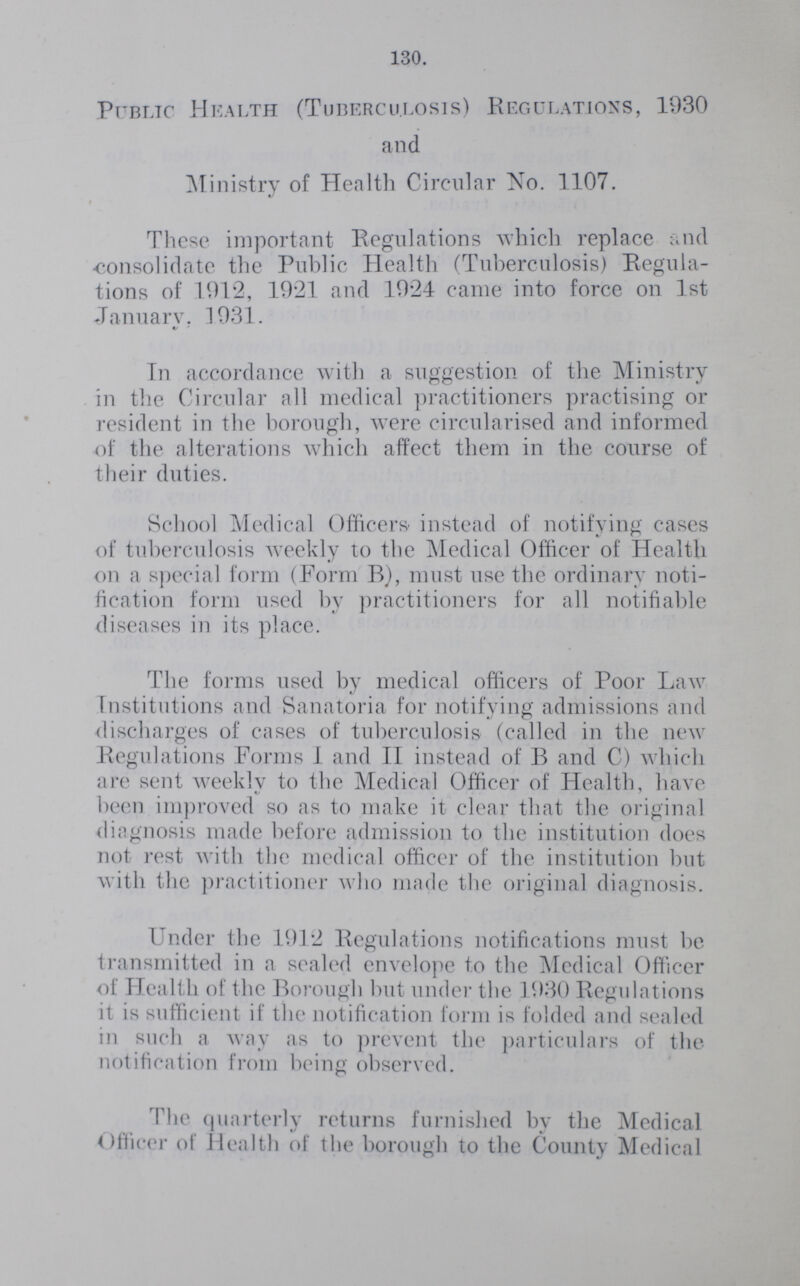 130. Public Health (Tuberculosis) Regulations, 1930 and Ministry of Health Circular No. 1107. These important Regulations which replace and consolidate the Public Health (Tuberculosis) Regula tions of 1912, 1921 and 1924 came into force on 1st January. 1931. In accordance with a suggestion of the Ministry in the Circular all medical practitioners practising or resident in the borough, were circularised and informed of the alterations which affect them in the course of their duties. School Medical Officers instead of notifying cases of tuberculosis weekly to the Medical Officer of Health on a special form (Form B), must use the ordinary noti fication form used by practitioners for all notifiable diseases in its place. The forms used by medical officers of Poor Law Institutions and Sanatoria for notifying admissions and discharges of cases of tuberculosis (called in the new Regulations Forms I and II instead of B and C) which are sent weekly to the Medical Officer of Health, have been improved so as to make it clear that the original diagnosis made before admission to the institution does not rest with the medical officer of the institution but with the practitioner who made the original diagnosis. Under the 1912 Regulations notifications must be transmitted in a sealed envelope to the Medical Officer of Health of the Borough but under the 1930 Regulations it is sufficient if the notification form is folded and sealed in such a way as to prevent the particulars of the notification from being observed. The quarterly returns furnished by the Medical Officer of Health of the borough to the County Medical