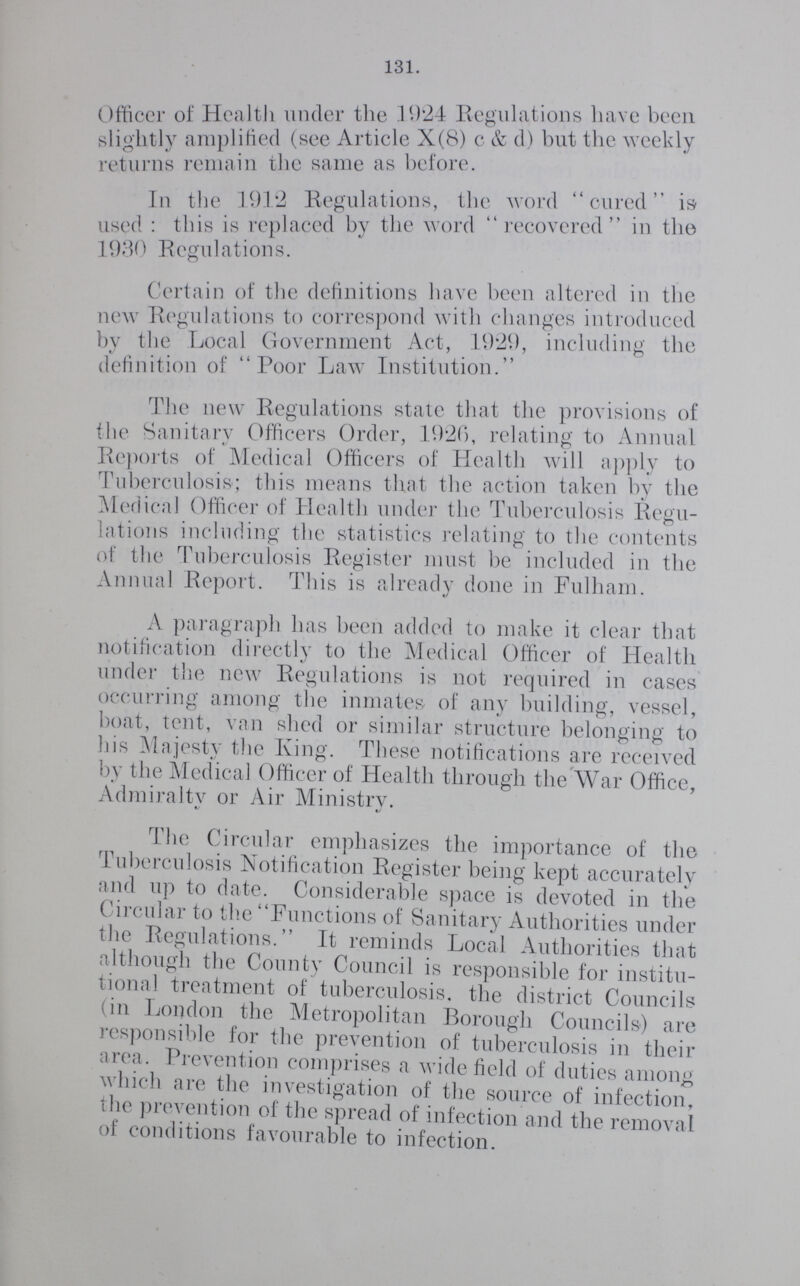 131. Officer of Health under the 1924 Regulations have been slightly amplified (see Article X(8) c & d) but the weekly returns remain the same as before. In the 1912 Regulations, the word cured is used : this is replaced by the word recovered in the 1930 Regulations. Certain of the definitions have been altered in the new Regulations to correspond with changes introduced by the Local Government Act, 1929, including the definition of Poor Law Institution. The new Regulations state that the provisions of the Sanitary Officers Order, 1920, relating to Annual Reports of Medical Officers of Health will apply to Tuberculosis; this means that the action taken by the Medical Officer of Health under the Tuberculosis Regu lations including the statistics relating to the contents of the Tuberculosis Register must be included in the Annual Report. This is already done in Fulham. A paragraph has been added to make it clear that notification directly to the Medical Officer of Health under the new Regulations is not required in cases occurring among the inmates of any building, vessel, boat, tent, van shed or similar structure belonging to his Majesty the King. These notifications are received by the Medical Officer of Health through the War Office, Admiralty or Air Ministry. The Circular emphasizes the importance of the Tuberculosis Notification Register being kept accurately and up to date. Considerable space is devoted in the Circular to the Functions of Sanitary Authorities under the Regulations. It reminds Local Authorities that although the County Council is responsible for institu tional treatment of tuberculosis. the district Councils (in London the Metropolitan Borough Councils) are responsible for the prevention of tuberculosis in their area. Prevention comprises a wide field of duties among which are the investigation of the source of infection, the Prevention of the spread of infection and the removal of conditions favourable to infection.