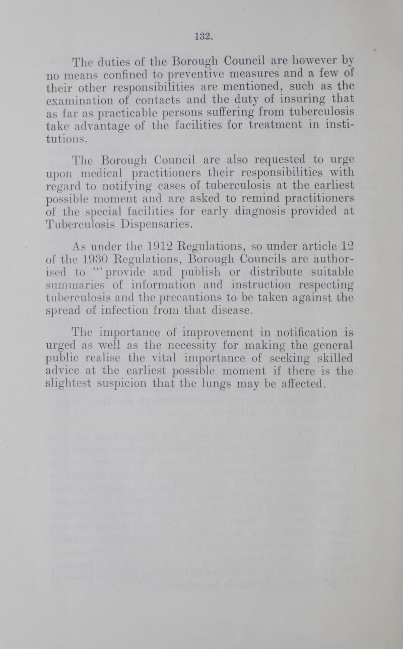 132. The duties of the Borough Council are however by no means confined to preventive measures and a few of their other responsibilities are mentioned, such as the examination of contacts and the duty of insuring that as far as practicable persons suffering from tuberculosis take advantage of the facilities for treatment in insti tutions. The Borough Council are also requested to urge upon medical practitioners their responsibilities with regard to notifying cases of tuberculosis at the earliest possible moment and are asked to remind practitioners of the special facilities for early diagnosis provided at Tuberculosis Dispensaries. As under the 1912 Regulations, so under article 12 of the 1930 Regulations, Borough Councils are author ised to provide and publish or distribute suitable summaries of information and instruction respecting tuberculosis and the precautions to be taken against the spread of infection from that disease. The importance of improvement in notification is urged as well as the necessity for making the general public realise the vital importance of seeking skilled advice at the earliest possible moment if there is the slightest suspicion that the lungs may be affected.