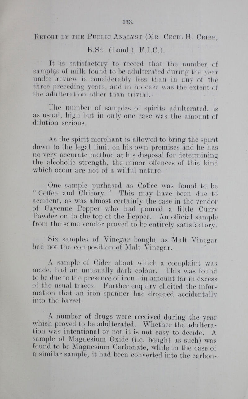 133. Report by the Public Analyst (Mr. Cecil H. Cribb, B.Sc. (Lond.), F.I.C.). It is satisfactory to record that the number of samples of milk found to be adulterated during the year under review is considerably less than in any of the three preceding years, and in no ease was the extent of the adulteration other than trivial. The number of samples of spirits adulterated, is as usual, high but in only one case was the amount of dilution serious. As the spirit merchant is allowed to bring the spirit down to the legal limit on his own premises and he has no very accurate method at his disposal for determining the alcoholic strength, the minor offences of this kind which occur are not of a wilful nature. One sample purhased as Coffee was found to be Coffee and Chicory. This may have been due to accident, as was almost certainly the case in the vendor of Cayenne Pepper who had poured a little Curry Powder on to the top of the Pepper. An official sample from the same vendor proved to be entirely satisfactory. Six samples of Vinegar bought as Malt Vinegar had not the composition of Malt Vinegar. A sample of Cider about which a complaint was made, had an unusually dark colour. This was found to be due to the presence of iron—in amount far in excess of the usual traces. Further enquiry elicited the infor mation that an iron spanner had dropped accidentally into the barrel. A number of drugs were received during the year which proved to be adulterated. Whether the adultera tion was intentional or not it is not easy to decide. A sample of Magnesium Oxide (i.e. bought as such) was