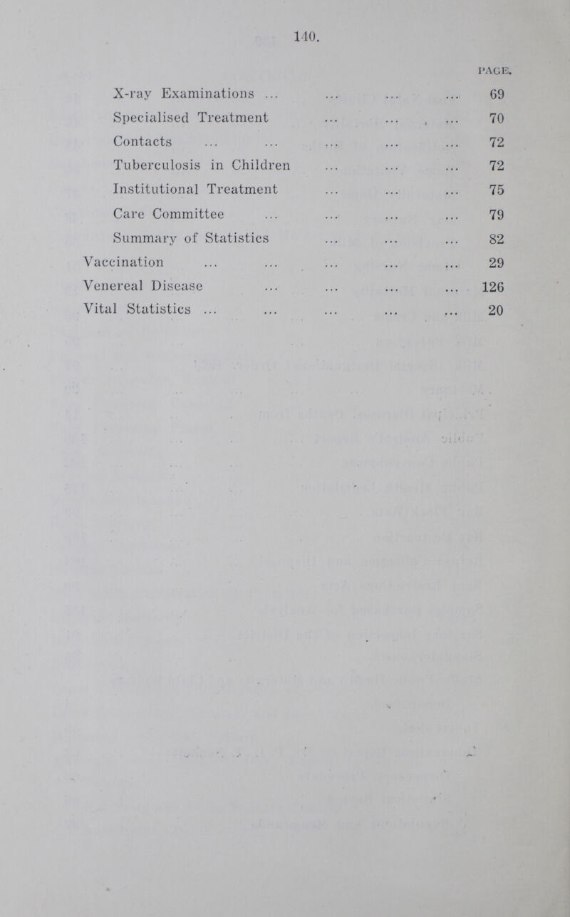 140. PAGE. X-ray Examinations 69 Specialised Treatment 70 Contacts 72 Tuberculosis in Children 72 Institutional Treatment 75 Care Committee 79 Summary of Statistics 82 Vaccination 29 Venereal Disease 126 Vital Statistics 20