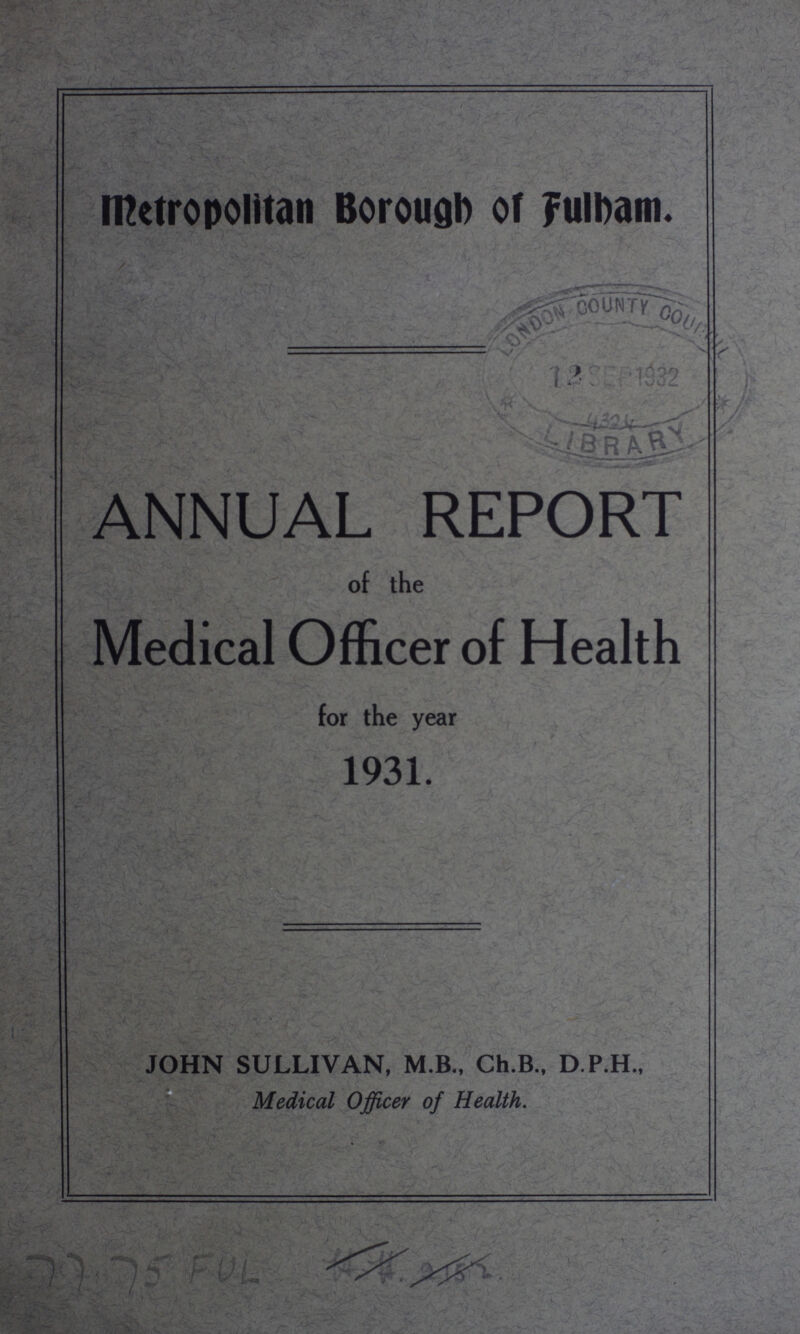 metropolitan Borough of fulbam. ANNUAL REPORT of the Medical Officer of Health for the year 1931. JOHN SULLIVAN, M.B., Ch.B., D.P.H., Medical Officer of Health. 77 75 FUL