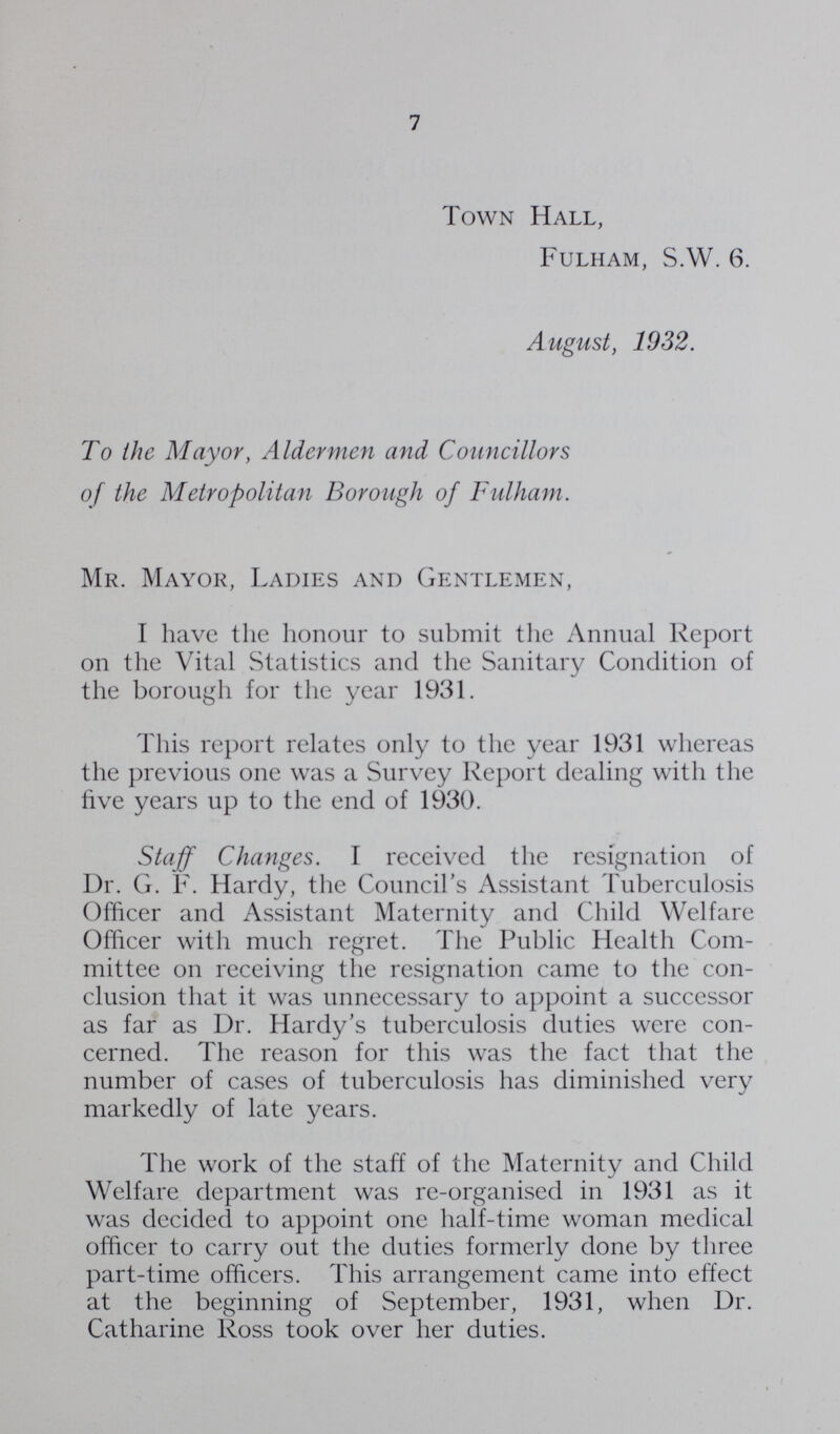 7 Town Hall, Fulham, S.W. 6. August, 1932. To the Mayor, Aldermen and Councillors of the Metropolitan Borough of Fulham. Mr. Mayor, Ladies and Gentlemen, I have the honour to submit the Annual Report on the Vital Statistics and the Sanitary Condition of the borough for the year 1931. This report relates only to the year 1931 whereas the previous one was a Survey Report dealing with the five years up to the end of 1930. Staff Changes. I received the resignation of Dr. G. F. Hardy, the Council's Assistant Tuberculosis Officer and Assistant Maternity and Child Welfare Officer with much regret. The Public Health Com mittee on receiving the resignation came to the con clusion that it was unnecessary to appoint a successor as far as Dr. Hardy's tuberculosis duties were con cerned. The reason for this was the fact that the number of cases of tuberculosis has diminished very markedly of late years. The work of the staff of the Maternity and Child Welfare department was re-organised in 1931 as it was decided to appoint one half-time woman medical officer to carry out the duties formerly done by three part-time officers. This arrangement came into effect at the beginning of September, 1931, when Dr. Catharine Ross took over her duties.