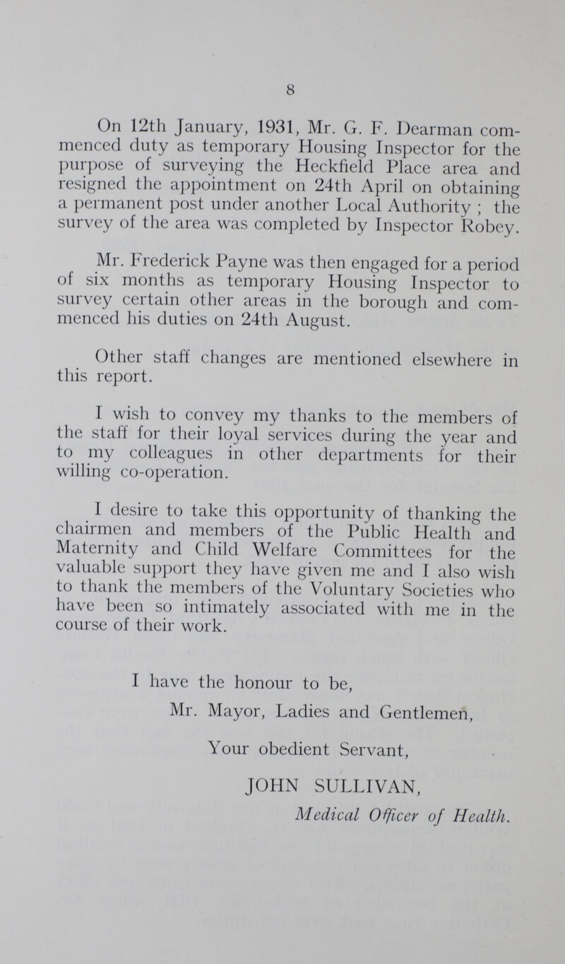 8 On 12th January, 1931, Mr. G. F. Dearman com menced duty as temporary Housing Inspector for the purpose of surveying the Heckfield Place area and resigned the appointment on 24th April on obtaining a permanent post under another Local Authority; the survey of the area was completed by Inspector Robey. Mr. Frederick Payne was then engaged for a period of six months as temporary Housing Inspector to survey certain other areas in the borough and com menced his duties on 24th August. Other staff changes are mentioned elsewhere in this report. I wish to convey my thanks to the members of the staff for their loyal services during the year and to my colleagues in other departments for their willing co-operation. I desire to take this opportunity of thanking the chairmen and members of the Public Health and Maternity and Child Welfare Committees for the valuable support they have given me and I also wish to thank the members of the Voluntary Societies who have been so intimately associated with me in the course of their work. I have the honour to be, Mr. Mayor, Ladies and Gentlemen, Your obedient Servant, JOHN SULLIVAN, Medical Officer of Health.