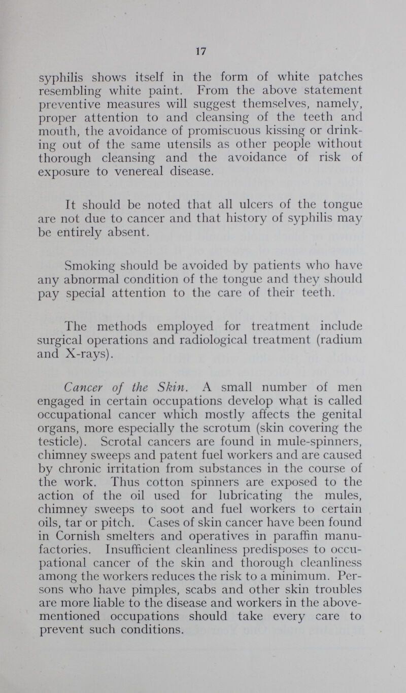 17 syphilis shows itself in the form of white patches resembling white paint. From the above statement preventive measures will suggest themselves, namely, proper attention to and cleansing of the teeth and mouth, the avoidance of promiscuous kissing or drink ing out of the same utensils as other people without thorough cleansing and the avoidance of risk of exposure to venereal disease. It should be noted that all ulcers of the tongue are not due to cancer and that history of syphilis may be entirely absent. Smoking should be avoided by patients who have any abnormal condition of the tongue and they should pay special attention to the care of their teeth. The methods employed for treatment include surgical operations and radiological treatment (radium and X-rays). Cancer of the Skin. A small number of men engaged in certain occupations develop what is called occupational cancer which mostly affects the genital organs, more especially the scrotum (skin covering the testicle). Scrotal cancers are found in mule-spinners, chimney sweeps and patent fuel workers and are caused by chronic irritation from substances in the course of the work. Thus cotton spinners are exposed to the action of the oil used for lubricating the mules, chimney sweeps to soot and fuel workers to certain oils, tar or pitch. Cases of skin cancer have been found in Cornish smelters and operatives in paraffin manu factories. Insufficient cleanliness predisposes to occu pational cancer of the skin and thorough cleanliness among the workers reduces the risk to a minimum. Per sons who have pimples, scabs and other skin troubles are more liable to the disease and workers in the above mentioned occupations should take every care to prevent such conditions.