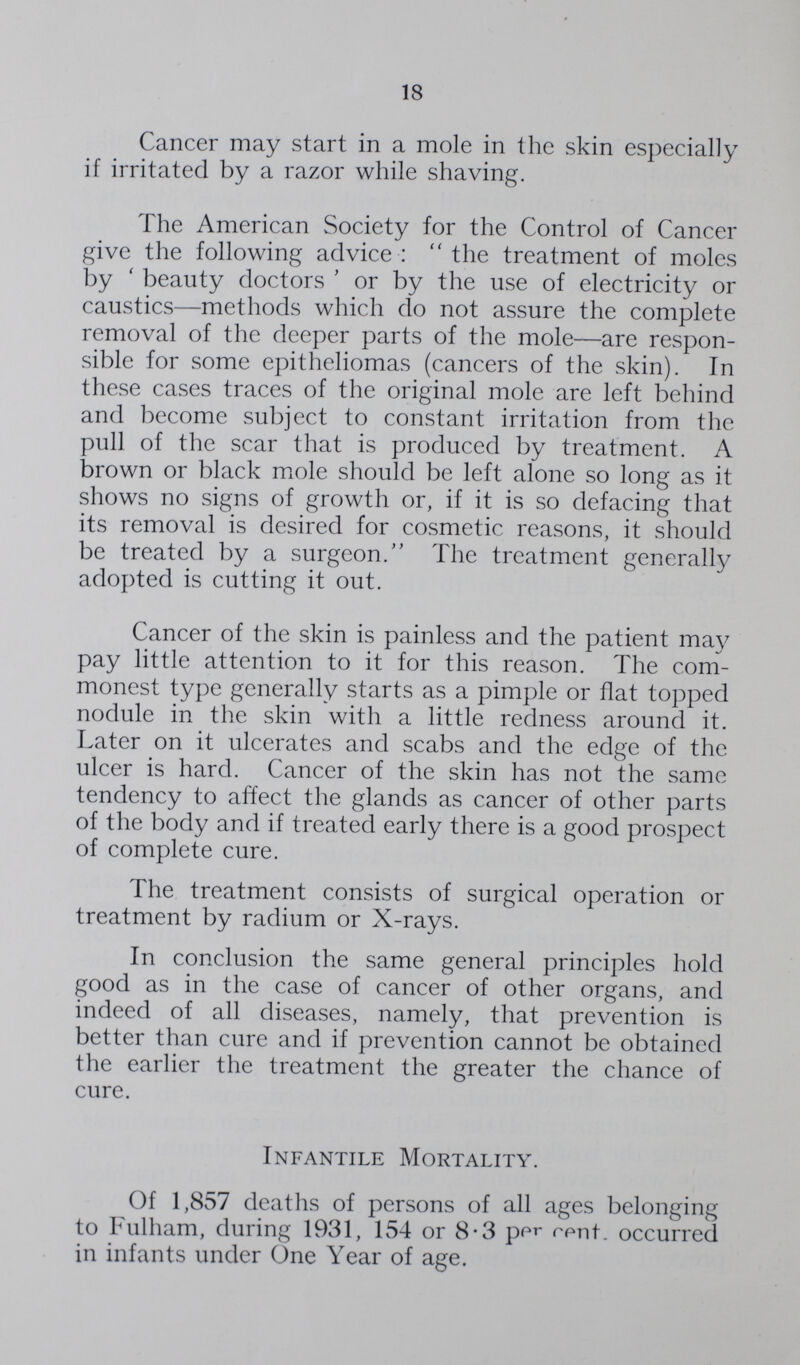 18 Cancer may start in a mole in the skin especially if irritated by a razor while shaving. The American Society for the Control of Cancer give the following advice: the treatment of moles by 'beauty doctors' or by the use of electricity or caustics—methods which do not assure the complete removal of the deeper parts of the mole—are respon sible for some epitheliomas (cancers of the skin). In these cases traces of the original mole are left behind and become subject to constant irritation from the pull of the scar that is produced by treatment. A brown or black mole should be left alone so long as it shows no signs of growth or, if it is so defacing that its removal is desired for cosmetic reasons, it should be treated by a surgeon. The treatment generally adopted is cutting it out. Cancer of the skin is painless and the patient may pay little attention to it for this reason. The com monest type generally starts as a pimple or flat topped nodule in the skin with a little redness around it. Later on it ulcerates and scabs and the edge of the ulcer is hard. Cancer of the skin has not the same tendency to affect the glands as cancer of other parts of the body and if treated early there is a good prospect of complete cure. The treatment consists of surgical operation or treatment by radium or X-rays. In conclusion the same general principles hold good as in the case of cancer of other organs, and indeed of all diseases, namely, that prevention is better than cure and if prevention cannot be obtained the earlier the treatment the greater the chance of cure. Infantile Mortality. Of 1,857 deaths of persons of all ages belonging to Fulham, during 1931, 154 or 8.3 per cent. occurred in infants under One Year of age.