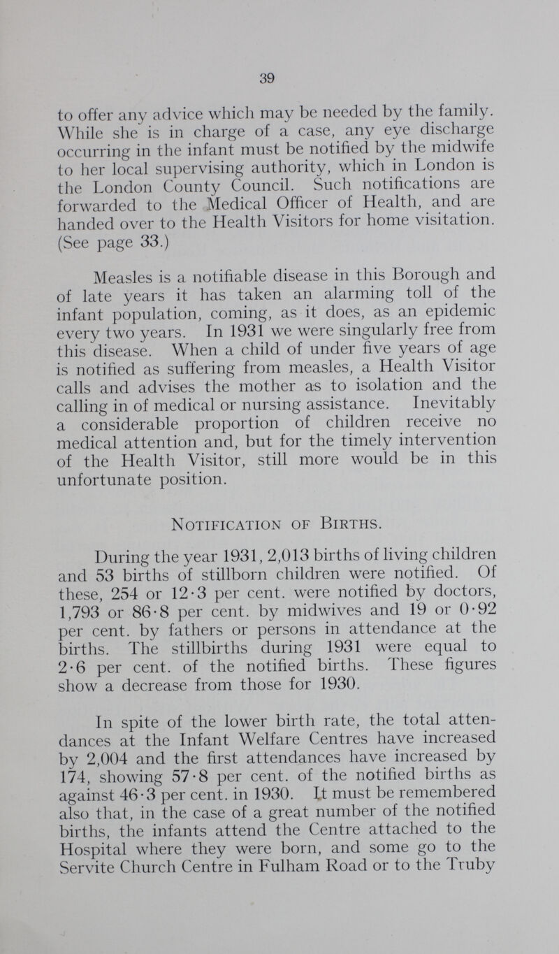 39 to offer any advice which may be needed by the family. While she is in charge of a case, any eye discharge occurring in the infant must be notified by the midwife to her local supervising authority, which in London is the London County Council. Such notifications are forwarded to the Medical Officer of Health, and are handed over to the Health Visitors for home visitation. (See page 33.) Measles is a notifiable disease in this Borough and of late years it has taken an alarming toll of the infant population, coming, as it does, as an epidemic every two years. In 1931 we were singularly free from this disease. When a child of under five years of age is notified as suffering from measles, a Health Visitor calls and advises the mother as to isolation and the calling in of medical or nursing assistance. Inevitably a considerable proportion of children receive no medical attention and, but for the timely intervention of the Health Visitor, still more would be in this unfortunate position. Notification of Births. During the year 1931, 2,013 births of living children and 53 births of stillborn children were notified. Of these, 254 or 12.3 per cent. were notified by doctors, 1,793 or 86.8 per cent. by midwives and 19 or 0-92 per cent. by fathers or persons in attendance at the births. The stillbirths during 1931 were equal to 2.6 per cent. of the notified births. These figures show a decrease from those for 1930. In spite of the lower birth rate, the total atten dances at the Infant Welfare Centres have increased by 2,004 and the first attendances have increased by 174, showing 57.8 per cent, of the notified births as against 46.3 per cent. in 1930. It must be remembered also that, in the case of a great number of the notified births, the infants attend the Centre attached to the Hospital where they were born, and some go to the Servite Church Centre in Fulham Road or to the Truby