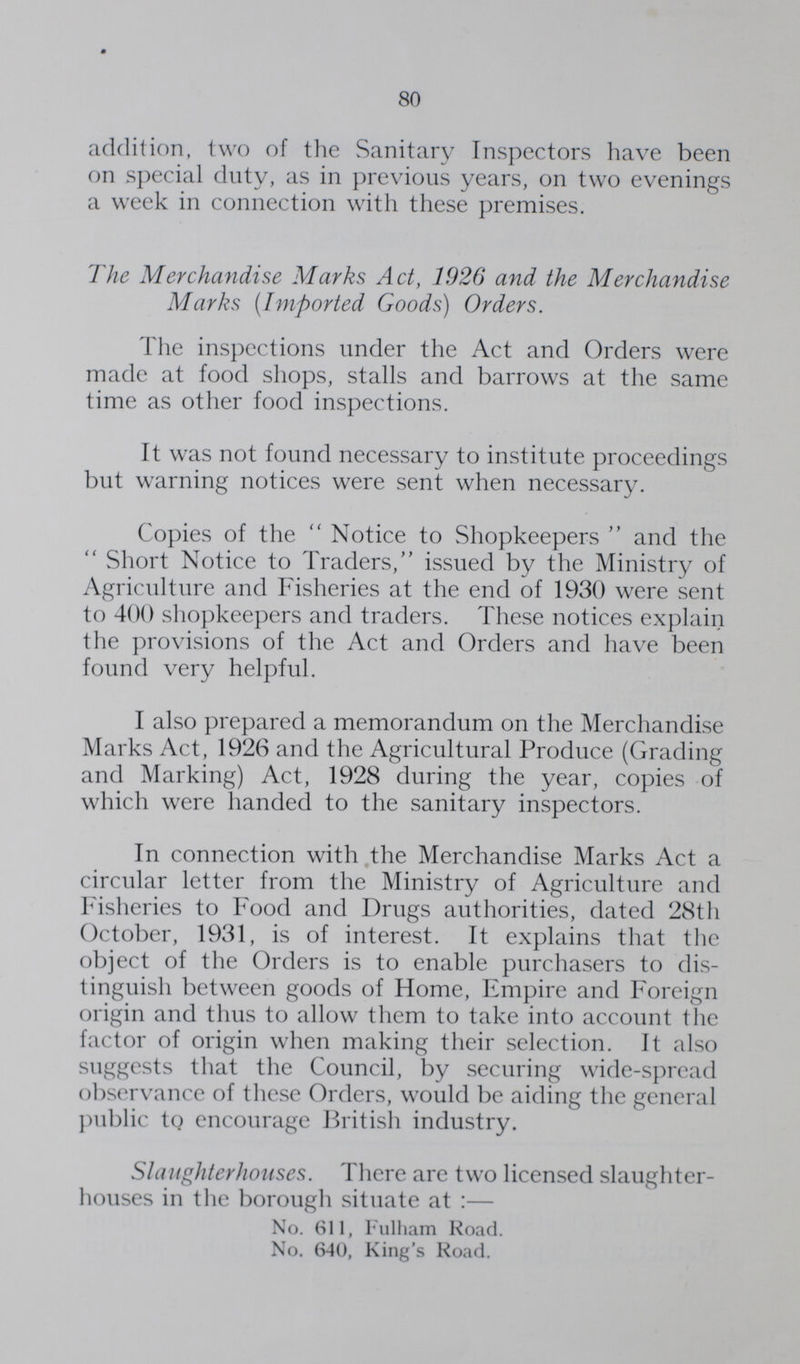 80 addition, two of the Sanitary Inspectors have been on special duty, as in previous years, on two evenings a week in connection with these premises. The Merchandise Marks Act, 1926 and the Merchandise Marks (Imported Goods) Orders. The inspections under the Act and Orders were made at food shops, stalls and barrows at the same time as other food inspections. It was not found necessary to institute proceedings but warning notices were sent when necessary. Copies of the Notice to Shopkeepers and the Short Notice to Traders, issued by the Ministry of Agriculture and Fisheries at the end of 1930 were sent to 400 shopkeepers and traders. These notices explain the provisions of the Act and Orders and have been found very helpful. I also prepared a memorandum on the Merchandise Marks Act, 1926 and the Agricultural Produce (Grading and Marking) Act, 1928 during the year, copies of which were handed to the sanitary inspectors. In connection with the Merchandise Marks Act a circular letter from the Ministry of Agriculture and Fisheries to Food and Drugs authorities, dated 28th October, 1931, is of interest. It explains that the object of the Orders is to enable purchasers to dis tinguish between goods of Home, Empire and Foreign origin and thus to allow them to take into account the factor of origin when making their selection. It also suggests that the Council, by securing wide-spread observance of these Orders, would be aiding the general public to encourage British industry. Slaughterhouses. There are two licensed slaughter houses in the borough situate at:- No. 611, Fulham Road. No. 640, King's Road.