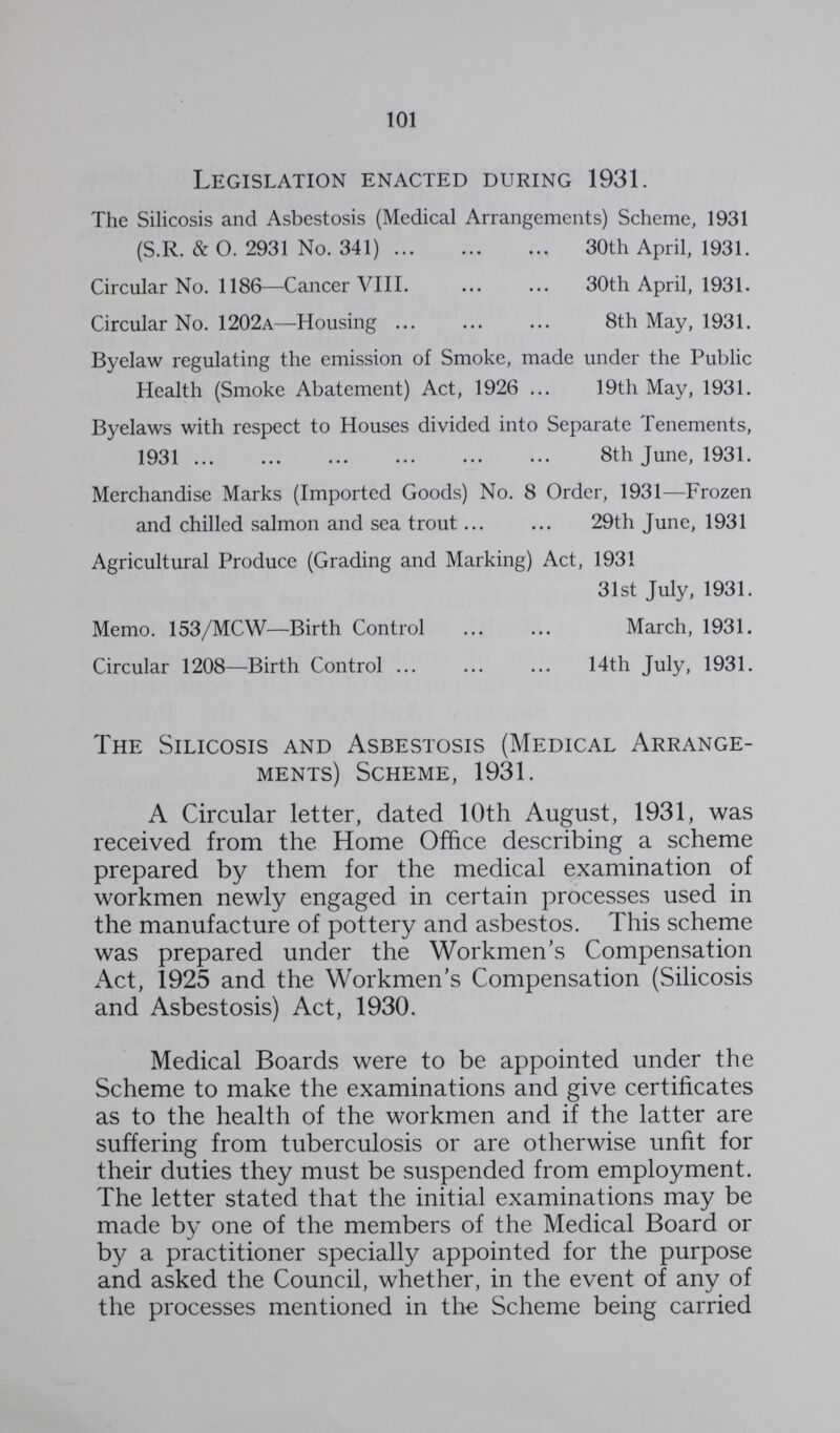 101 Legislation enacted during 1931. The Silicosis and Asbestosis (Mcdical Arrangements) Scheme, 1931 (S.R. & O. 2931 No. 341) 30th April, 1931. Circular No. 1186—Cancer VIII. 30th April, 1931. Circular No. 1202a—Housing 8th May, 1931. Byelaw regulating the emission of Smoke, made under the Public Health (Smoke Abatement) Act, 1926 19th May, 1931. Byelaws with respect to Houses divided into Separate Tenements, 1931 8th June, 1931. Merchandise Marks (Imported Goods) No. 8 Order, 1931—Frozen and chilled salmon and sea trout 29th June, 1931 Agricultural Produce (Grading and Marking) Act, 1931 31st July, 1931. Memo. 153/MCW—Birth Control March, 1931. Circular 1208—Birth Control 14th July, 1931. The Silicosis and Asbestosis (Medical Arrange ments) Scheme, 1931. A Circular letter, dated 10th August, 1931, was received from the Home Office describing a scheme prepared by them for the medical examination of workmen newly engaged in certain processes used in the manufacture of pottery and asbestos. This scheme was prepared under the Workmen's Compensation Act, 1925 and the Workmen's Compensation (Silicosis and Asbestosis) Act, 1930. Medical Boards were to be appointed under the Scheme to make the examinations and give certificates as to the health of the workmen and if the latter are suffering from tuberculosis or are otherwise unfit for their duties they must be suspended from employment. The letter stated that the initial examinations may be made by one of the members of the Medical Board or by a practitioner specially appointed for the purpose and asked the Council, whether, in the event of any of the processes mentioned in the Scheme being carried