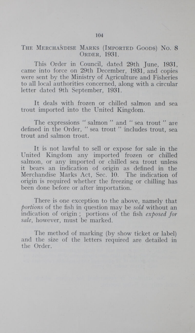104 The Merchandise Marks (Imported Goods) No. 8 Order, 1931. This Order in Council, dated 29th June, 1931, came into force on 29th December, 1931, and copies were sent by the Ministry of Agriculture and Fisheries to all local authorities concerned, along with a circular letter dated 9th September, 1931. It deals with frozen or chilled salmon and sea trout imported into the United Kingdom. The expressions  salmon  and  sea trout  are defined in the Order,  sea trout  includes trout, sea trout and salmon trout. It is not lawful to sell or expose for sale in the United Kingdom any imported frozen or chilled salmon, or any imported or chilled sea trout unless it bears an indication of origin as defined in the Merchandise Marks Act, Sec. 10. The indication of origin is required whether the freezing or chilling has been done before or after importation. There is one exception to the above, namely that portions of the fish in question may be sold without an indication of origin ; portions of the fish exposed for sale, however, must be marked. The method of marking (by show ticket or label) and the size of the letters required are detailed in the Order.