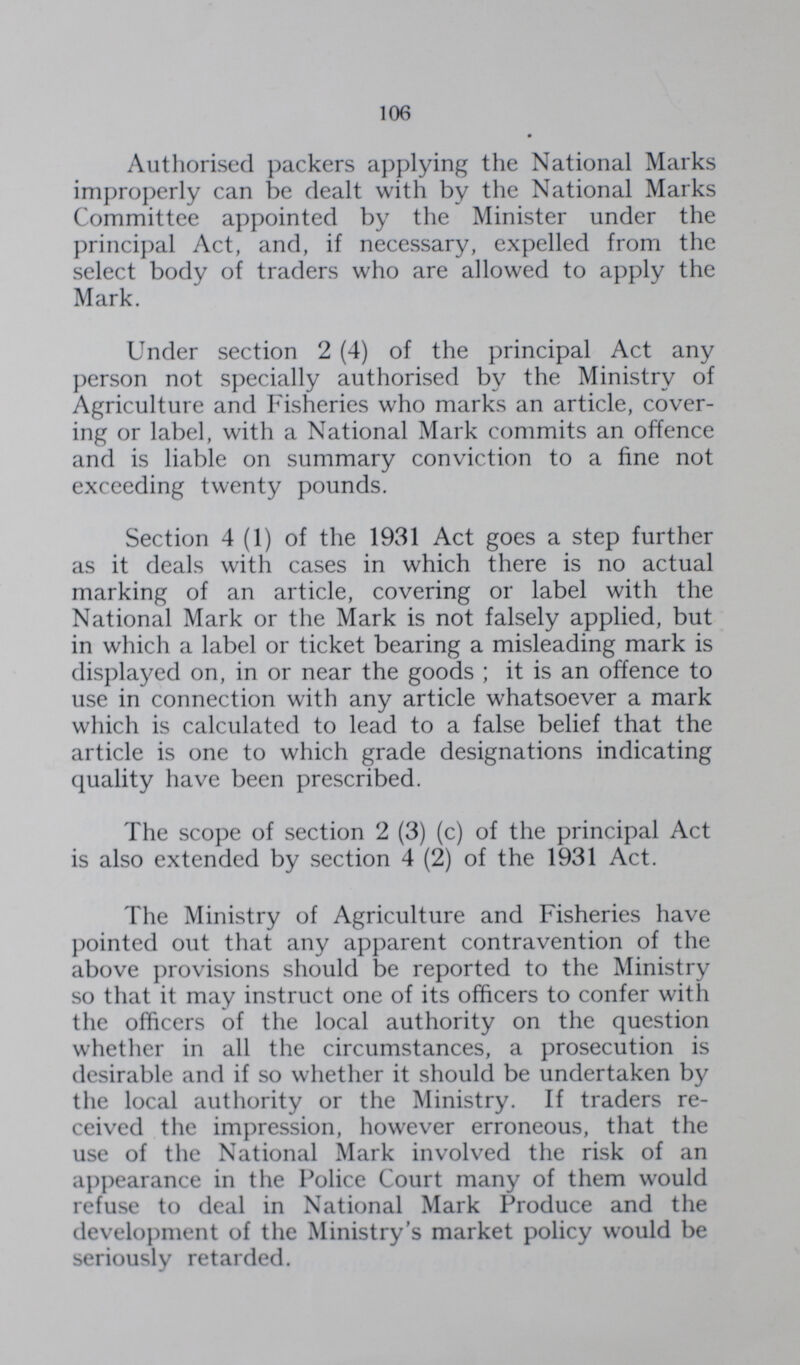 106 Authorised packers applying the National Marks improperly can be dealt with by the National Marks Committee appointed by the Minister under the principal Act, and, if necessary, expelled from the select body of traders who are allowed to apply the Mark. Under section 2 (4) of the principal Act any person not specially authorised by the Ministry of Agriculture and Fisheries who marks an article, cover ing or label, with a National Mark commits an offence and is liable on summary conviction to a fine not exceeding twenty pounds. Section 4 (1) of the 1931 Act goes a step further as it deals with cases in which there is no actual marking of an article, covering or label with the National Mark or the Mark is not falsely applied, but in which a label or ticket bearing a misleading mark is displayed on, in or near the goods ; it is an offence to use in connection with any article whatsoever a mark which is calculated to lead to a false belief that the article is one to which grade designations indicating quality have been prescribed. The scope of section 2 (3) (c) of the principal Act is also extended by section 4 (2) of the 1931 Act. The Ministry of Agriculture and Fisheries have pointed out that any apparent contravention of the above provisions should be reported to the Ministry so that it may instruct one of its officers to confer with the officers of the local authority on the question whether in all the circumstances, a prosecution is desirable and if so whether it should be undertaken by the local authority or the Ministry. If traders re ceived the impression, however erroneous, that the use of the National Mark involved the risk of an appearance in the Police Court many of them would refuse to deal in National Mark Produce and the development of the Ministry's market policy would be seriously retarded.