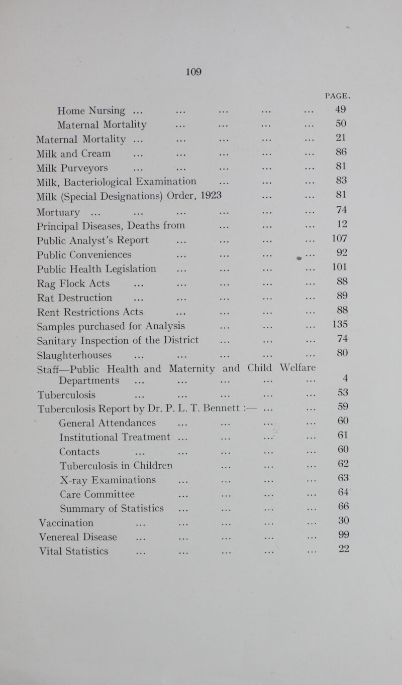 109 PAGE. Home Nursing ... ... ... ... ... 49 Maternal Mortality ... ... ... ... 50 Maternal Mortality ... ... ... ... ... 21 Milk and Cream ... ... ... ... ... 86 Milk Purveyors ... ... ... ... ... 81 Milk, Bacteriological Examination ... ... ... 83 Milk (Special Designations) Order, 1923 ... ... 81 Mortuary ... ... ... ... ... ... 74 Principal Diseases, Deaths from ... ... ... 12 Public Analyst's Report ... ... ... ... 107 Public Conveniences ... ... ... ^ ... 92 Public Health Legislation ... ... ... ... 101 Rag Flock Acts ... ... ... ... ... 88 Rat Destruction ... ... ... ... ... 89 Rent Restrictions Acts ... ... ... ... 88 Samples purchased for Analysis ... ... ... 135 Sanitary Inspection of the District ... ... ... 74 Slaughterhouses ... ... ... ... ... 80 Staff—Public Health and Maternity and Child Welfare Departments ... ... ... ... ... 4 Tuberculosis ... ... ... ... ... 53 Tuberculosis Report by Dr. P. L. T. Bennett :— ... ... 59 General Attendances ... ... ... ... 60 Institutional Treatment ... ... ... ... 61 Contacts ... ... ... ... ... 60 Tuberculosis in Children ... ... ... 62 X-ray Examinations ... ... ... ... 63 Care Committee ... ... ... ... 64 Summary of Statistics ... ... ... ... 66 Vaccination ... ... ... ... ... 30 Venereal Disease ... ... ... ... ... 99 Vital Statistics ... ... ... ... ... 22