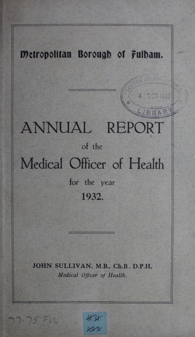 Metropolitan Borough of fulbam. ANNUAL REPORT of the Medical Officer of Health for the year 1932. JOHN SULLIVAN, M B., Ch.B, D.P.H. Medical Officer of Health.