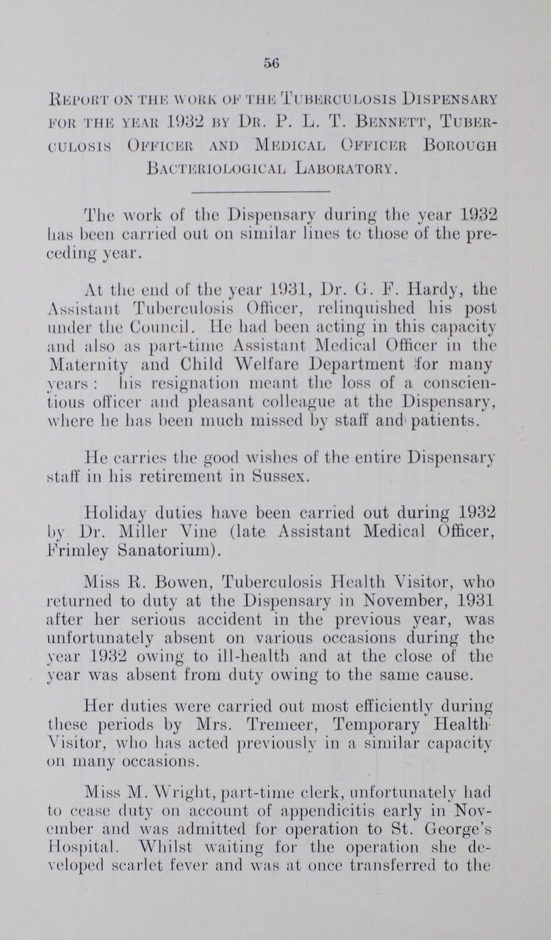 56 Report on the work of the Tuberculosis Dispensary for the year 1932 by Dr. P. L. T. bennett, tuber culosis Officer and Medical Officer Borough Bacteriological Laboratory. The work of the Dispensary during the year 1932 has been carried out on similar lines to those of the pre ceding year. At the end of the year 1931, Dr. G. F. Hardy, the Assistant Tuberculosis Officer, relinquished his post under the Council. He had been acting in this capacity and also as part-time Assistant Medical Officer in the Maternity and Child Welfare Department for many years : his resignation meant the loss of a conscien tious officer and pleasant colleague at the Dispensary, where he has been much missed by staff and patients. He carries the good wishes of the entire Dispensary staff in his retirement in Sussex. Holiday duties have been carried out during 1932 by Dr. Miller Vine (late Assistant Medical Officer, Frimley Sanatorium). Miss R. Bowen, Tuberculosis Health Visitor, who returned to duty at the Dispensary in November, 1931 after her serious accident in the previous year, was unfortunately absent on various occasions during the year 1932 owing to ill-health and at the close of the year was absent from duty owing to the same cause. Her duties were carried out most efficiently during these periods by Mrs. Tremeer, Temporary Health Visitor, who has acted previously in a similar capacity on many occasions. Miss M. Wright, part-time clerk, unfortunately had to cease duty on account of appendicitis early in Nov ember and was admitted for operation to St. George's Hospital. Whilst waiting for the operation she de veloped scarlet fever and was at once transferred to the