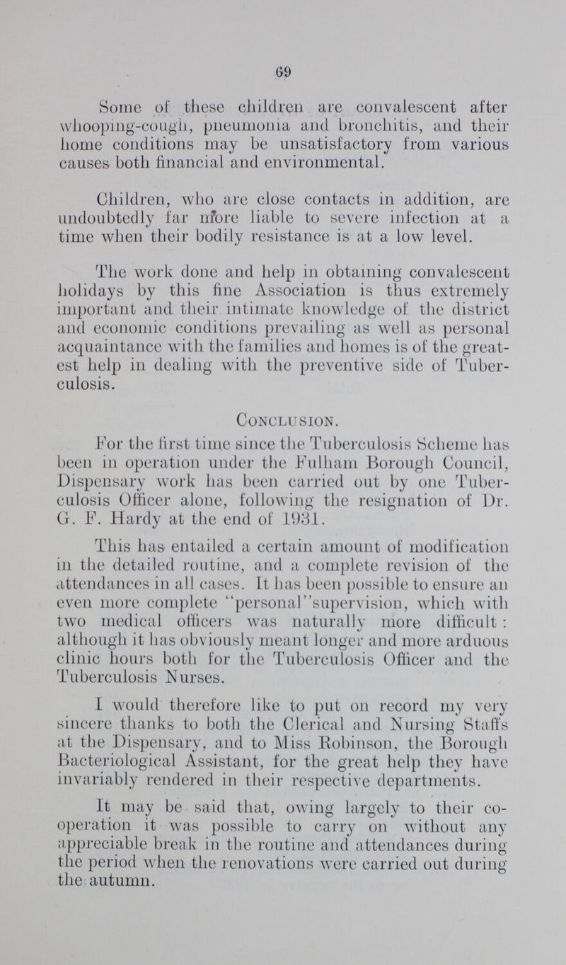 69 Some of these children are convalescent after whooping-cough, pneumonia and bronchitis, and their home conditions may be unsatisfactory from various causes both financial and environmental. Children, who are close contacts in addition, are undoubtedly far more liable to severe infection at a time when their bodily resistance is at a low level. The work done and help in obtaining convalescent holidays by this fine Association is thus extremely important and their intimate knowledge of the district and economic conditions prevailing as well as personal acquaintance with the families and homes is of the great est help in dealing with the preventive side of Tuber culosis. Conclusion. For the first time since the Tuberculosis Scheme has been in operation under the Fulliam Borough Council, Dispensary work has been carried out by one Tuber culosis Officer alone, following the resignation of Dr. G. F. Hardy at the end of 1931. This has entailed a certain amount of modification in the detailed routine, and a complete revision of the attendances in all cases. It has been possible to ensure an even more complete personalsupervision, which with two medical officers was naturally more difficult : although it has obviously meant longer and more arduous clinic hours both for the Tuberculosis Officer and the Tuberculosis Nurses. I would therefore like to put on record my very sincere thanks to both the Clerical and Nursing Staffs at the Dispensary, and to Miss Robinson, the Borough Bacteriological Assistant, for the great help they have invariably rendered in their respective departments. It may be said that, owing largely to their co operation it was possible to carry on without any appreciable break in the routine and attendances during the period when the renovations were carried out during the autumn.