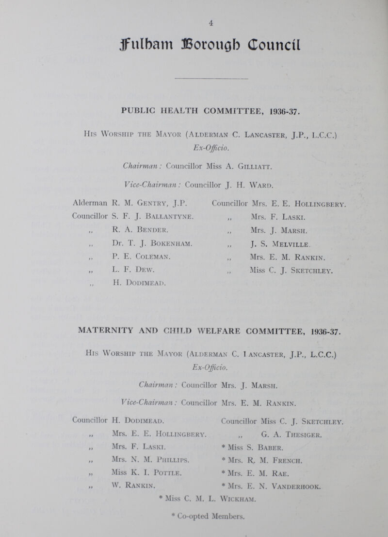 4 Fulham Borough Council PUBLIC HEALTH COMMITTEE, 1936-37- His Worship the Mayor (Alderman C- Lancaster, J-P-, L-C-C-) Ex-Officio- Chairman: Councillor Miss A- Gilliatt- ViceChairman: Councillor J- H- Ward- Alderman R- M- Gentry, J-P- Councillor Mrs- E- E- Hollingbery- Councillor S- F- J- Ballantyne- „ Mrs- F- Laski- R- A- Bender- ,, Mrs- J- Marsh- Dr- T- J- Bokenham- ,, J- S- Melville- P- E- Coleman- ,, Mrs- E- M- Rankin- ,, L- F- Dew- ,, Miss C- J- Sketchley H- Dodimead- MATERNITY AND CHILD WELFARE COMMITTEE, 193637- His Worship the Mayor (Alderman C- I ancaster, J-P-, L-C-C-) ExOfficio- Chairman: Councillor Mrs- J- Marsh- ViceChairman: Councillor Mrs- E- M- Rankin- Councillor H- Dodimead- Councillor Miss C- J- Sketchley Mrs- E- E- Hollingbery- „ G- A- Thesiger- „ Mrs- F- Laski- * Miss S- Baber- „ Mrs- N- M- Phillips- * Mrs- R- M- French- „ Miss K- I- Pottle- * Mrs- E- M- Rae- „ W- Rankin- * Mrs- E- N- Vanderhook- * Miss C- M- L- Wickham- * Coopted Members-