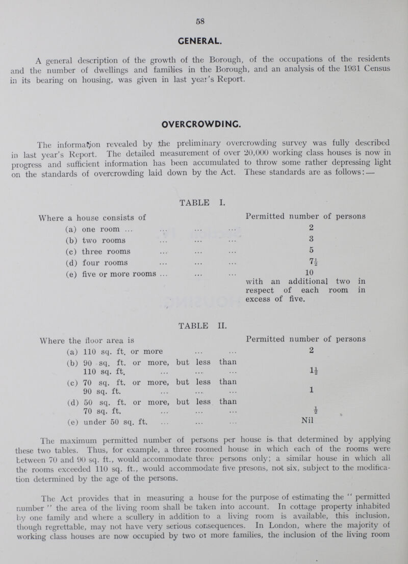 58 GENERAL. A general description of the growth of the Borough, of the occupations of the residents and the number of dwellings and families in the Borough, and an analysis of the 1931 Census in its bearing on housing, was given in last year's Report. OVERCROWDING. The information revealed by the preliminary overcrowding survey was fully described in last year's Report. The detailed measurement of over 20,000 working class houses is now in progress and sufficient information has been accumulated to throw some rather depressing light on the standards of overcrowding laid down by the Act. These standards are as follows:— TABLE II. Where the floor area is Permitted number of persons (a) 110 sq. ft. or more 2 (b) 90 sq. ft. or more, but less than 110 sq. ft. 1½ (c) 70 sq. ft. or more, but less than 90 sq. ft. l (d) 50 sq. ft. or more, but less than 70 sq. ft. ½ (e) under 50 sq. ft. Nil The maximum permitted number of persons per house is that determined by applying these two tables. Thus, for example, a three roomed house in which each of the rooms were between 70 and 90 sq. ft., would accommodate three persons only; a similar house in which all the rooms exceeded 110 sq. ft., would accommodate five presons, not six, subject to the modifica tion determined by the age of the persons. The Act provides that in measuring a house for the purpose of estimating the permitted number the area of the living room shall be taken into account. In cottage property inhabited by one family and where a scullery in addition to a living room is available, this inclusion, though regrettable, may not have very serious consequences. In London, where the majority of working class houses are now occupied by two on more families, the inclusion of the living room TABLE I. Where a house consists of Permitted number of persons (a) one room 2 (b) two rooms 3 (c) three rooms 5 (d) four rooms 7½ (e) five or more rooms 10 with an additional two in respect of each room in excess of five.