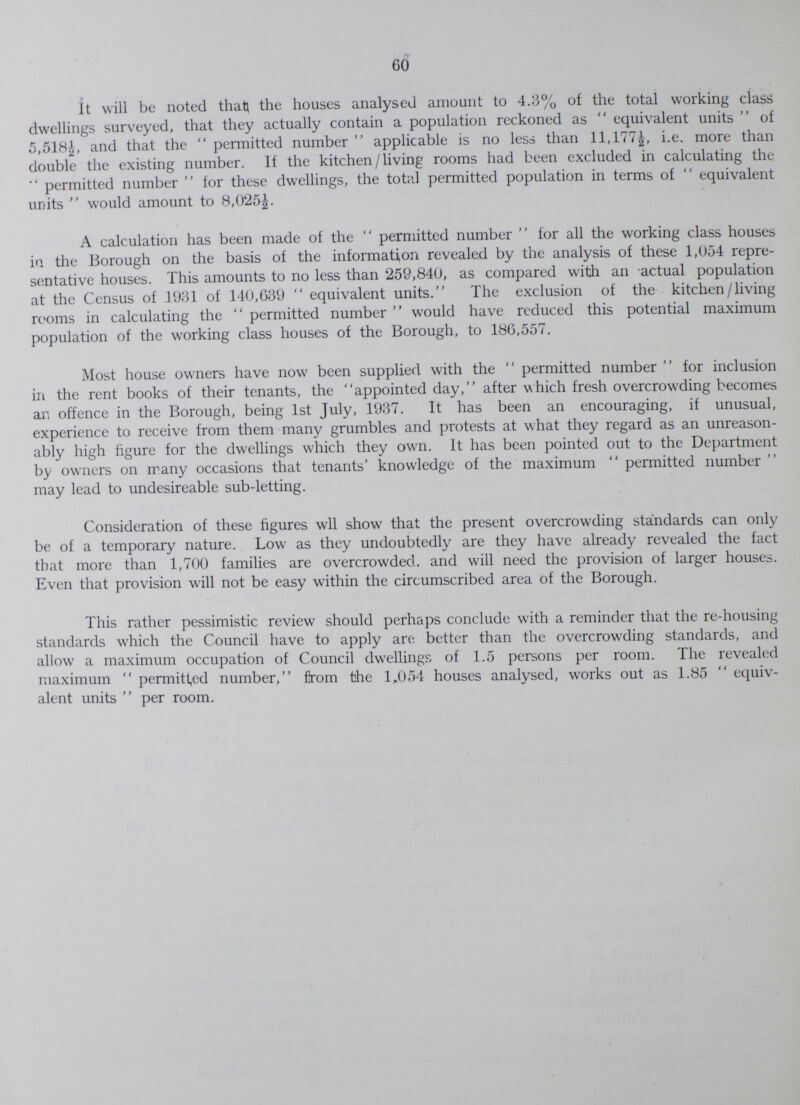 60 It will be noted that the houses analysed amount to 4.3% of the total working class dwellings surveyed, that they actually contain a population reckoned as equivalent units of 5,518½, and that the permitted number applicable is no less than 11,177½ i.e. more than double the existing number. If the kitchen/living rooms had been excluded in calculating the permitted number for these dwellings, the total permitted population in terms of equivalent units would amount to 8,025½. A calculation has been made of the permitted number for all the working class houses in the Borough on the basis of the information revealed by the analysis of these 1,054 repre sentative houses. This amounts to no less than 259,840, as compared with an actual population at the Census of 1931 of 140,639 equivalent units. The exclusion of the kitchen/living rooms in calculating the permitted number would have reduced this potential maximum population of the working class houses of the Borough, to 186,557. Most house owners have now been supplied with the permitted number for inclusion in the rent books of their tenants, the appointed day, after which fresh overcrowding becomes an offence in the Borough, being 1st July, 1937. It has been an encouraging, if unusual, experience to receive from them many grumbles and protests at what they regard as an unreason ably high figure for the dwellings which they own. It has been pointed out to the Department by owners on many occasions that tenants' knowledge of the maximum permitted number may lead to undesireable sub-letting. Consideration of these figures will show that the present overcrowding standards can only be of a temporary nature. Low as they undoubtedly are they have already revealed the fact that more than 1,700 families are overcrowded, and will need the provision of larger houses. Even that provision will not be easy within the circumscribed area of the Borough. This rather pessimistic review should perhaps conclude with a reminder that the re-housing standards which the Council have to apply are better than the overcrowding standards, and allow a maximum occupation of Council dwellings of 1.5 persons per room. The revealed maximum permitted number, flrom the 1,054 houses analysed, works out as 1.85 equiv alent units per room.