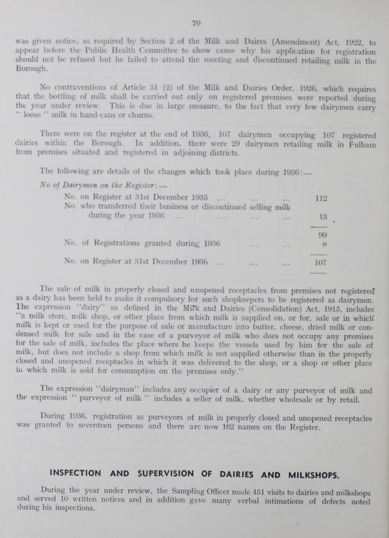 70 was given notice, as required by Section 2 of the Milk and Daires (Amendment) Act, 1922, to appear before the Public Health Committee to show cause why his application for registration should not be refused but he failed to attend the meeting and discontinued retailing milk in the Borough. No contraventions of Article 31 (2) of the Milk and Dairies Order, 11)26, which requires that the bottling of milk shall be carried out only on registered premises were reported during the year under review. This is due in large measure, to the fact that very few dairymen carry  loose  milk in hand-cans or churns. There were on the register at the end of 1936, 107 dairymen occupying 107 registered dairies within the Borough. In addition, there were 29 dairymen retailing milk in Fulham from premises situated and registered in adjoining districts. The following are details of the changes which took place during 1936: — No of Dairymen on the Register: — No. on Register at 31st December 1035 112 No. who transferred their business or discontinued selling milk during the year 1036 13 99 No. of Registrations granted during 1036 8 No. on Register at 31st December 1036 107 The sale of milk in properly closed and unopened receptacles from premises not registered as a dairy has been held to make it compulsory for such shopkeepers to be registered as dairymen. The expression dairy as defined in the Milk and Dairies (Consolidation) Act, 1015, includes a milk store, milk shop, or other place from which milk is supplied on, or for, sale or in which milk is kept or used for the purpose of sale or manufacture into butter, cheese, dried milk or con densed milk for sale and in the case of a purveyor of milk who does not occupy any premises for the sale of milk, includes the place where he keeps the vessels used by him for the sale of milk, but does not include a shop from which milk is not supplied otherwise than in the properly closed and unopened receptacles in which it was delivered to the shop, or a shop or other place in which milk is sold for consumption on the premises only. The expression dairyman includes any occupier of a dairy or any purveyor of milk and the expression  purveyor of milk  includes a seller of milk, whether wholesale or by retail. During 1936, registration as purveyors of milk in properly closed and unopened receptacles was granted to seventeen persons and there arc now 162 names on the Register. INSPECTION AND SUPERVISION OF DAIRIES AND MILKSHOPS. During the year under review, the Sampling Officer made 451 visits to dairies and milkshops and served 10 written notices and in addition gave many verbal intimations of defects noted during his inspections.