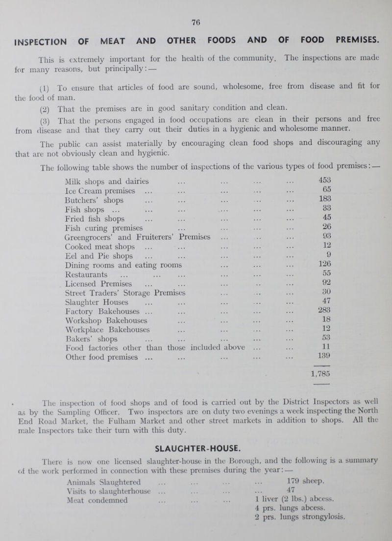 76 INSPECTION OF MEAT AND OTHER FOODS AND OF FOOD PREMISES. This is extremely important for the health of the community. The inspections are made for many reasons, but principally: — (1) To ensure that articles of food are sound, wholesome, free from disease and fit for the food of man. (2) That the premises are in good sanitary condition and clean. (3) That the persons engaged in food occupations are clean in their persons and free from disease and that they carry out their duties in a hygienic and wholesome manner. The public can assist materially by encouraging clean food shops and discouraging any that are not obviously clean and hygienic. The following table shows the number of inspections of the various types of food premises: — Milk shops and dairies 453 Ice Cream premises 65 Butchers' shops 183 Fish shops 33 Fried fish shops 45 Fish curing premises 26 Greengrocers' and Fruiterers' Premises 93 Cooked meat shops 12 Eel and Pie shops 9 Dining rooms and eating rooms 126 Restaurants 55 Licensed Premises 92 Street Traders' Storage Premises 30 Slaughter Houses 47 Factory Bakehouses 283 Workshop Bakehouses 18 Workplace Bakehouses 12 Bakers' shops 53 Food factories other than those included above 11 Other food premises 139 1,785 The inspection of food shops and of food is carried out by the District Inspectors as well as by the Sampling Officer. Two inspectors are on duty two evenings a week inspecting the North End Road Market, the Fulham Market and other street markets in addition to shops. All the male Inspectors take their turn with this duty. SLAUGHTER-HOUSE. There is now one licensed slaughter-house in the Borough, and the following is a summary of the work performed in connection with these premises during the year: — Animals Slaughtered 179 sheep. Visits to slaughterhouse 47 Meat condemned 1 liver (2 lbs.) abcess. 4 prs. lungs abcess. 2 prs. lungs strongylosis.