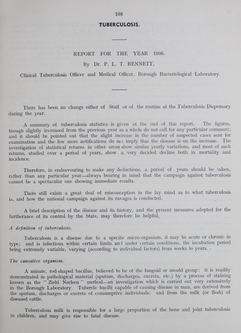 108 TUBERCULOSIS. REPORT FOR THE YEAR 1936. By Dr. P. L. T. BENNETT, Clinical Tuberculosis Officer and Medical Officer, Borough Bacteriological Laboratory. There has been no change either of Staff or of the routine at the Tuberculosis Dispensary during the year. A summary of tuberculosis statistics is given at the end of this report. The figures, tfiough slightly increased from the previous year as a whole do not call for any particular comment; and it should be pointed out that the slight increase in the number of suspected cases sent for examination and the few more notifications do nc-i imply that the disease is on the increase. The investigation of statistical returns in other areas show similar yearly variations, and most of such returns, studied over a period of years, show a very decided decline both in mortality and incidence. Therefore, in endeavouring to make any deductions, a period of years should be taken, rather than any particular year—always bearing in mind that the campaign against tuberculosis cannot be a spectacular one showing immediate results. There still exists a great deal of misconception in the lay mind as to what tuberculosis is, and how the national campaign against its ravages is conducted. A brief description of the disease and its history, and the present measures adopted for the furtherance of its control by the State, may therefore be helpful. A definition of tuberculosis. Tuberculosis is a disease due to a specific micro-organism, it may be acute or chronic in type; and is infectious within certain limits an! under certain conditions, the incubation period being extremely variable, varying (according to individual factors) from weeks to years. • The causative organism. A minute, rod-shaped bacillus, believed to be of the fungoid or mould group: it is readily demonstrated in pathological material (sputum, discharges, excreta, etc.) by a process of staining known as the Ziehl Neelsen method—an investigation which is carried out very extensively in the Borough Laboratory. Tubercle bacilli capable of causing disease in man, are derived from the sputum, discharges or excreta of consumptive individuals; and from the milk (or flesh) of diseased cattle. Tuberculous milk is responsible for a large proportion of the bone and joint tuberculosis in children, and may give rise to fatal disease.