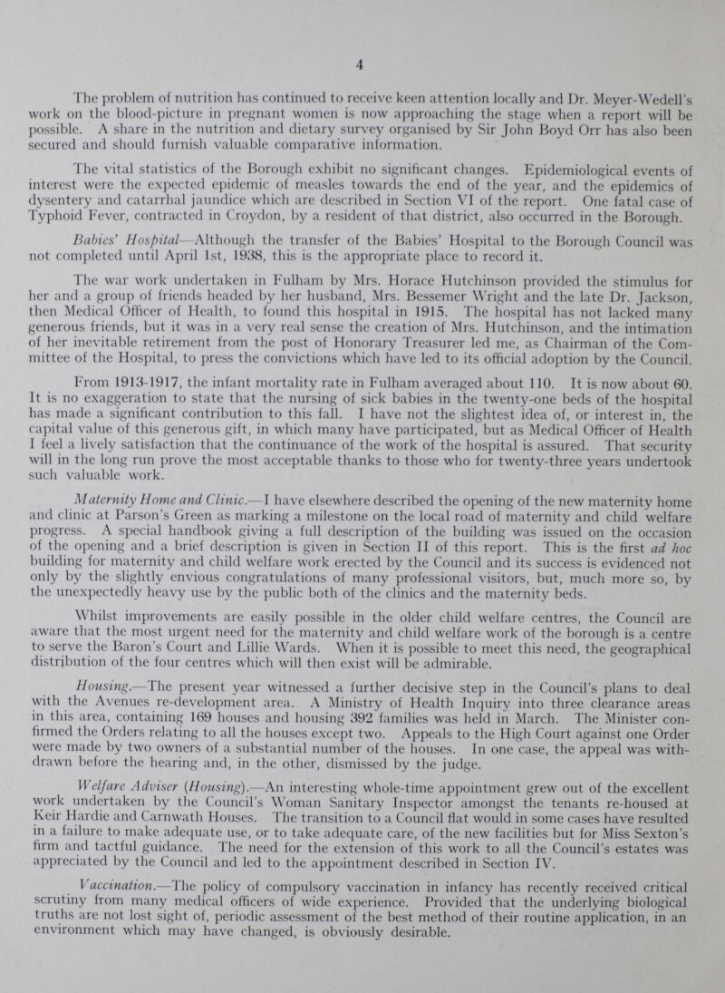 4 The problem of nutrition has continued to receive keen attention locally and Dr. Meyer-Wedell's work on the blood-picture in pregnant women is now approaching the stage when a report will be possible. A share in the nutrition and dietary survey organised by Sir John Boyd Orr has also been secured and should furnish valuable comparative information. The vital statistics of the Borough exhibit no significant changes. Epidemiological events of interest were the expected epidemic of measles towards the end of the year, and the epidemics of dysentery and catarrhal jaundice which are described in Section VI of the report. One fatal case of Typhoid Fever, contracted in Croydon, by a resident of that district, also occurred in the Borough. Babies' Hospital Although the transfer of the Babies' Hospital to the Borough Council was not completed until April 1st, 1938, this is the appropriate place to record it. The war work undertaken in Fulham by Mrs. Horace Hutchinson provided the stimulus for her and a group of friends headed by her husband, Mrs. Bessemer Wright and the late Dr. Jackson, then Medical Officer of Health, to found this hospital in 1915. The hospital has not lacked many generous friends, but it was in a very real sense the creation of Mrs. Hutchinson, and the intimation of her inevitable retirement from the post of Honorary Treasurer led me, as Chairman of the Com mittee of the Hospital, to press the convictions which have led to its official adoption by the Council. From 1913-1917, the infant mortality rate in Fulham averaged about 110. It is now about 60. It is no exaggeration to state that the nursing of sick babies in the twenty-one beds of the hospital has made a significant contribution to this fall. I have not the slightest idea of, or interest in, the capital value of this generous gift, in which many have participated, but as Medical Officer of Health I feel a lively satisfaction that the continuance of the work of the hospital is assured. That security will in the long run prove the most acceptable thanks to those who for twenty-three years undertook such valuable work. Maternity Home and Clinic.—I have elsewhere described the opening of the new maternity home and clinic at Parson's Green as marking a milestone on the local road of maternity and child welfare progress. A special handbook giving a full description of the building was issued on the occasion of the opening and a brief description is given in Section II of this report. This is the first ad hoc building for maternity and child welfare work erected by the Council and its success is evidenced not only by the slightly envious congratulations of many professional visitors, but, much more so, by the unexpectedly heavy use by the public both of the clinics and the maternity beds. Whilst improvements are easily possible in the older child welfare centres, the Council are aware that the most urgent need for the maternity and child welfare work of the borough is a centre to serve the Baron's Court and Lillie Wards. When it is possible to meet this need, the geographical distribution of the four centres which will then exist will be admirable. Housing.—The present year witnessed a further decisive step in the Council's plans to deal with the Avenues re-development area. A Ministry of Health Inquiry into three clearance areas in this area, containing 169 houses and housing 392 families was held in March. The Minister con firmed the Orders relating to all the houses except two. Appeals to the High Court against one Order were made by two owners of a substantial number of the houses. In one case, the appeal was with drawn before the hearing and, in the other, dismissed by the judge. Welfare Adviser (Housing).—An interesting whole-time appointment grew out of the excellent work undertaken by the Council's Woman Sanitary Inspector amongst the tenants re-housed at Keir Hardie and Carnwath Houses. The transition to a Council flat would in some cases have resulted in a failure to make adequate use, or to take adequate care, of the new facilities but for Miss Sexton's firm and tactful guidance. The need for the extension of this work to all the Council's estates was appreciated by the Council and led to the appointment described in Section IV. Vaccination.—The policy of compulsory vaccination in infancy has recently received critical scrutiny from many medical officers of wide experience. Provided that the underlying biological truths are not lost sight of, periodic assessment of the best method of their routine application, in an environment which may have changed, is obviously desirable.