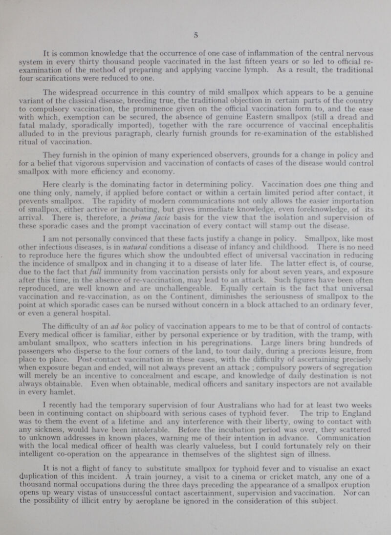 5 It is common knowledge that the occurrence of one case of inflammation of the central nervous system in every thirty thousand people vaccinated in the last fifteen years or so led to official re examination of the method of preparing and applying vaccine lymph. As a result, the traditional four scarifications were reduced to one. The widespread occurrence in this country of mild smallpox which appears to be a genuine variant of the classical disease, breeding true, the traditional objection in certain parts of the country to compulsory vaccination, the prominence given on the official vaccination form to, and the ease with which, exemption can be secured, the absence of genuine Eastern smallpox (still a dread and fatal malady, sporadically imported), together with the rare occurrence of vaccinal encephalitis alluded to in the previous paragraph, clearly furnish grounds for re-examination of the established ritual of vaccination. They furnish in the opinion of many experienced observers, grounds for a change in policy and for a belief that vigorous supervision and vaccination of contacts of cases of the disease would control smallpox with more efficiency and economy. Here clearly is the dominating factor in determining policy. Vaccination does one thing and one thing only, namely, if applied before contact or within a certain limited period after contact, it prevents smallpox. The rapidity of modern communications not only allows the easier importation of smallpox, either active or incubating, but gives immediate knowledge, even foreknowledge, of its arrival. There is, therefore, a prima facie basis for the view that the isolation and supervision of these sporadic cases and the prompt vaccination of every contact will stamp out the disease. I am not personally convinced that these facts justify a change in policy. Smallpox, like most other infectious diseases, is in natural conditions a disease of infancy and childhood. There is no need to reproduce here the figures which show the undoubted effect of universal vaccination in reducing the incidence of smallpox and in changing it to a disease of later life. The latter effect is, of course, due to the fact that full immunity from vaccination persists only for about seven years, and exposure after this time, in the absence of re-vaccination, may lead to an attack. Such figures have been often reproduced, arc well known and are unchallengeable. Equally certain is the fact that universal vaccination and re-vaccination, as on the Continent, diminishes the seriousness of smallpox to the point at which sporadic cases can be nursed without concern in a block attached to an ordinary fever, or even a general hospital. The difficulty of an ad hoc policy of vaccination appears to me to be that of control of contacts. Every medical officer is familiar, either by personal experience or by tradition, with the tramp, with ambulant smallpox, who scatters infection in his peregrinations. Large liners bring hundreds of passengers who disperse to the four corners of the land, to tour daily, during a precious leisure, from place to place. Post-contact vaccination in these cases, with the difficulty of ascertaining precisely when exposure began and ended, will not always prevent an attack; compulsory powers of segregation will merely be an incentive to concealment and escape, and knowledge of daily destination is not always obtainable. Even when obtainable, medical officers and sanitary inspectors are not available in every hamlet. I recently had the temporary supervision of four Australians who had for at least two weeks been in continuing contact on shipboard with serious cases of typhoid fever. The trip to England was to them the event of a lifetime and any interference with their liberty, owing to contact with any sickness, would have been intolerable. Before the incubation period was over, they scattered to unknown addresses in known places, warning me of their intention in advance. Communication with the local medical officer of health was clearly valueless, but I could fortunately rely on their intelligent co-operation on the appearance in themselves of the slightest sign of illness. It is not a flight of fancy to substitute smallpox for typhoid fever and to visualise an exact duplication of this incident. A train journey, a visit to a cinema or cricket match, any one of a thousand normal occupations during the three days preceding the appearance of a smallpox eruption opens up weary vistas of unsuccessful contact ascertainment, supervision and vaccination. Nor can the possibility of illicit entry by aeroplane be ignored in the consideration of this subject