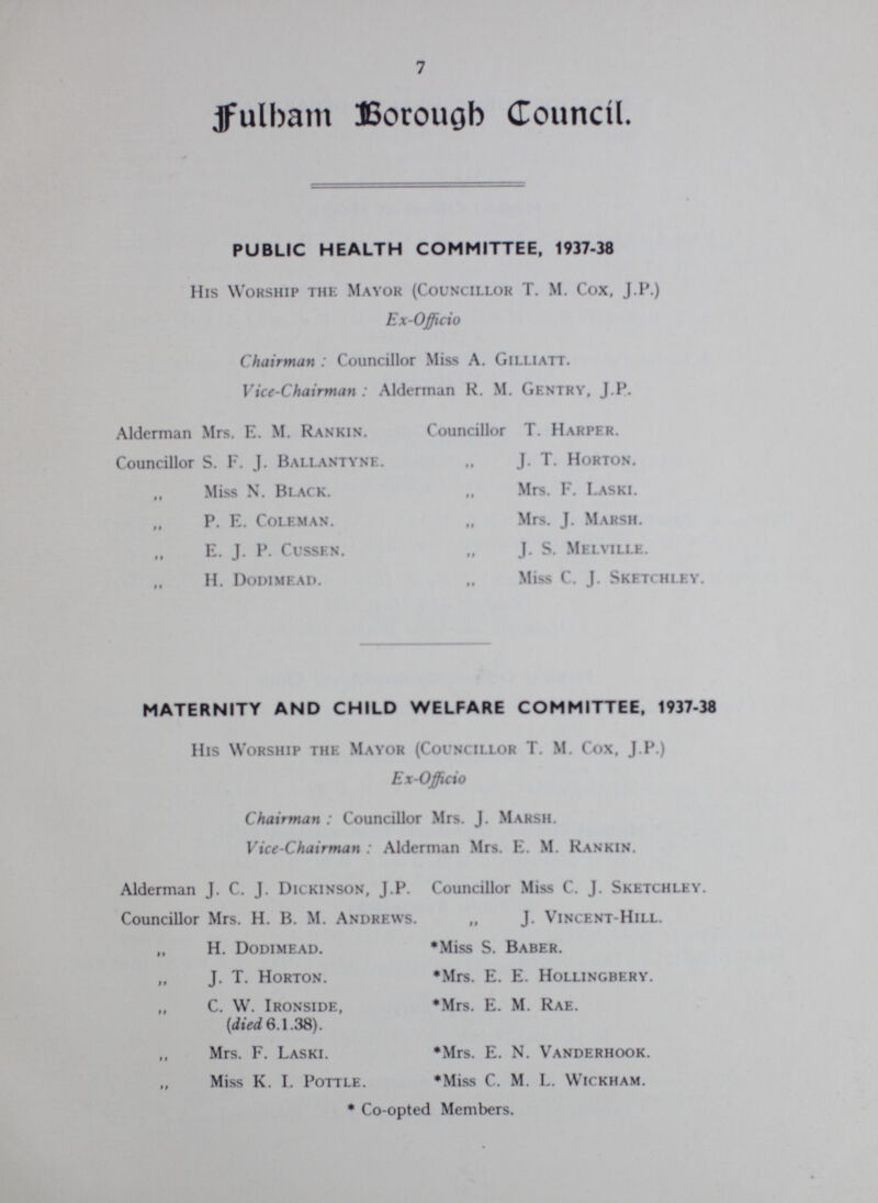 7 Fulham Borough Council. PUBLIC HEALTH COMMITTEE, 1937-38 His Worship the Mayor (Councillor T. M. Cox, J.P.) Ex-Officio Chairman: Councillor Miss A. Gilliatt. Vice-Chairman: Alderman H. M. Gentry, J.P. Alderman Mrs. E. M. Rankin. Councillor T. Harper. Councillor S. F. J. Ballantynf. „ J. T. Horton. „ Miss N. Black. „ Mrs. F. LaskI. „ P. E. Coleman. „ Mrs. J. Marsh. E. J. P. Cussen. „ J. S. Melville. „ H. Dodimead. „ Miss C. J. Sketchley. MATERNITY AND CHILD WELFARE COMMITTEE, 1937-33 His Worship the Mayor (Councillor T. M. Cox. J.P.) Ex-Officio Chairman: Councillor Mrs. J. Marsh. Vice-Chairman: Alderman Mrs. E. M. Rankin. Alderman J. C. J. Dickinson, J.P. Councillor Miss C. J. Sketchley. Councillor Mrs. H. B. M. Andrews. „ J. Vincent-Hill. „ H. Dodimead. *Miss S. Baber. „ J. T. Horton. *Mrs. E. E. Hollingbery. „ C. W. Ironside, *Mrs. E. M. Rae. (died 6.1.38). Mrs. F. Laski. *Mrs. E. N. Vanderhook. Miss K. L Pottle. *Miss C. M. L. Wickham. * Co-opted Members.