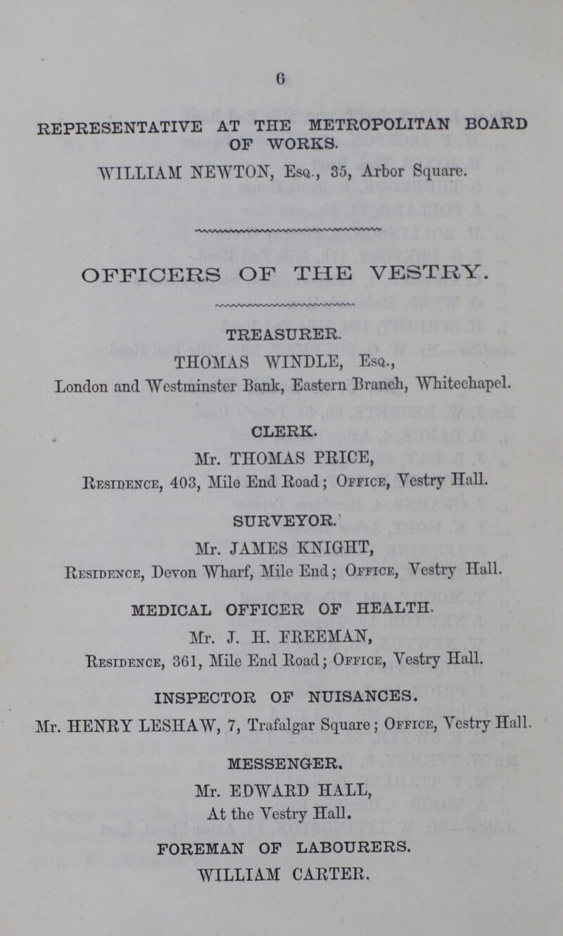 6 REPRESENTATIVE AT THE METROPOLITAN BOARD OF WORKS. WILLIAM NEWTON, Esq., 35, Arbor Square. OFFICERS OF THE VESTRY. TREASURER. THOMAS WINDLE, Esq., London and Westminster Bank, Eastern Branch, Whitechapel. CLERK. Mr. THOMAS PRICE, Residence, 403, Mile End Road; Office, Vestry Hall. SURVEYOR. Mr. JAMES KNIGHT, Residence, Devon Wharf, Mile End; Office, Vestry Hall. MEDICAL OFFICER OF HEALTH. Mr. J. H. FREEMAN, Residence, 361, Mile End Road; Office, Vestry Hall. INSPECTOR OF NUISANCES. Mr. HENRY LESHAW, 7, Trafalgar Square; Office, Vestry Hall. MESSENGER. Mr. EDWARD HALL, At the Vestry Hall. FOREMAN OF LABOURERS. WILLIAM CARTER.