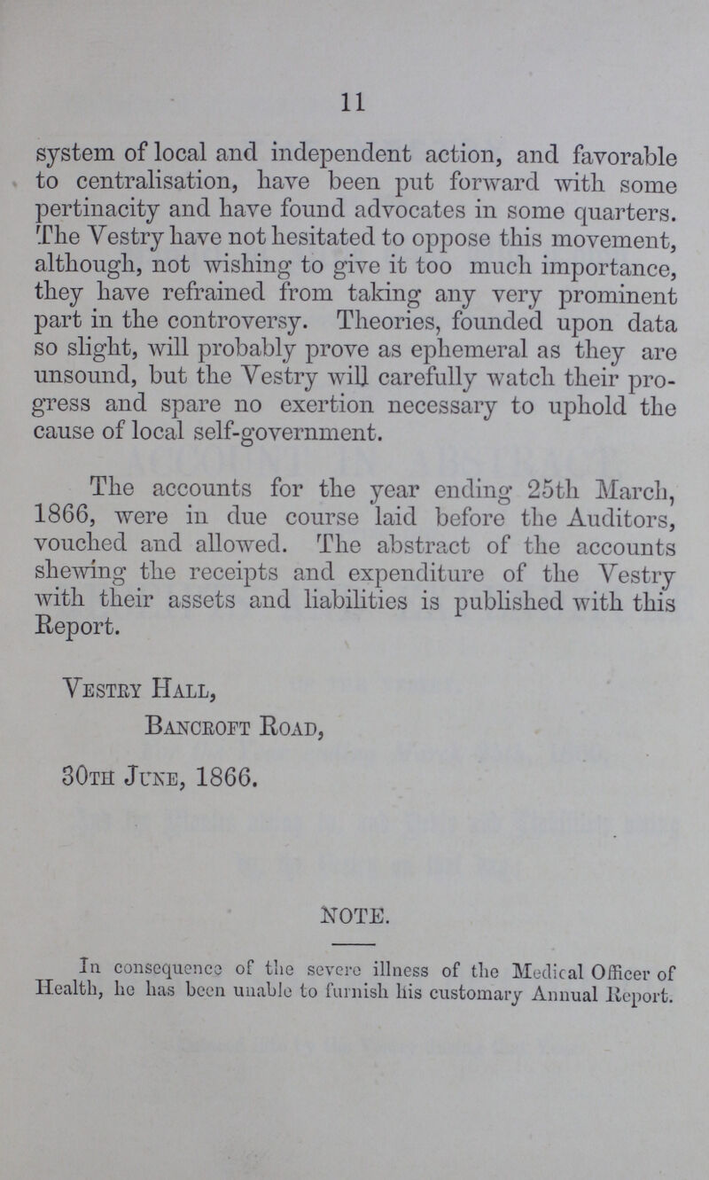 11 system of local and independent action, and favorable to centralisation, have been put forward with some pertinacity and have found advocates in some quarters. The Vestry have not hesitated to oppose this movement, although, not wishing to give it too much importance, they have refrained from taking any very prominent part in the controversy. Theories, founded upon data so slight, will probably prove as ephemeral as they are unsound, but the Vestry will carefully watch their pro gress and spare no exertion necessary to uphold the cause of local self-government. The accounts for the year ending 25th March, 1866, were in due course laid before the Auditors, vouched and allowed. The abstract of the accounts shewing the receipts and expenditure of the Vestry with their assets and liabilities is published with this Report. Vestry Hall, Bancroft Road, 30th June, 1866. NOTE. In consequence of the severe illness of the Medical Officer of Health, he has been unable to furnish his customary Annual Report.