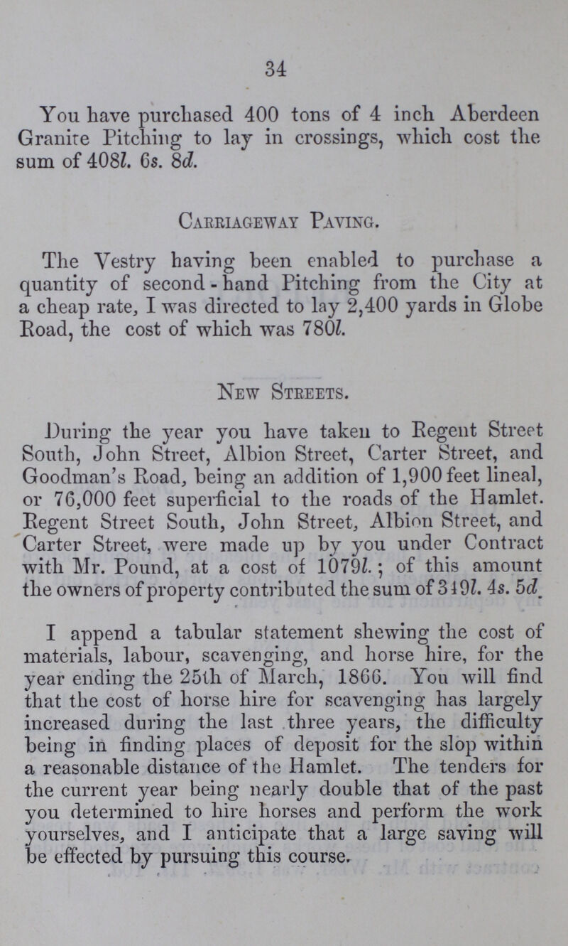 34 You have purchased 400 tons of 4 inch Aberdeen Granite Pitching to lay in crossings, which cost the sum of 408l. 6s. 8d. Carriageway Paying. The Vestry having been enabled to purchase a quantity of second - hand Pitching from the City at a cheap rate, I was directed to lay 2,400 yards in Globe Road, the cost of which was 780l. New Streets. During the year you have taken to Regent Street South, John Street, Albion Street, Carter Street, and Goodman's Road, being an addition of 1,900 feet lineal, or 76,000 feet superficial to the roads of the Hamlet. Regent Street South, John Street, Albion Street, and Carter Street, were made up by you under Contract with Mr. Pound, at a cost of 1079l.; of this amount the owners of property contributed the sum of 319l. 4s. 5d. I append a tabular statement shewing the cost of materials, labour, scavenging, and horse hire, for the year ending the 25th of March, 1866. You will find that the cost of horse hire for scavenging has largely increased during the last three years, the difficulty being in finding places of deposit for the slop within a reasonable distance of the Hamlet. The tenders for the current year being nearly double that of the past you determined to hire horses and perform the work yourselves, and I anticipate that a large saving will be effected by pursuing this course.