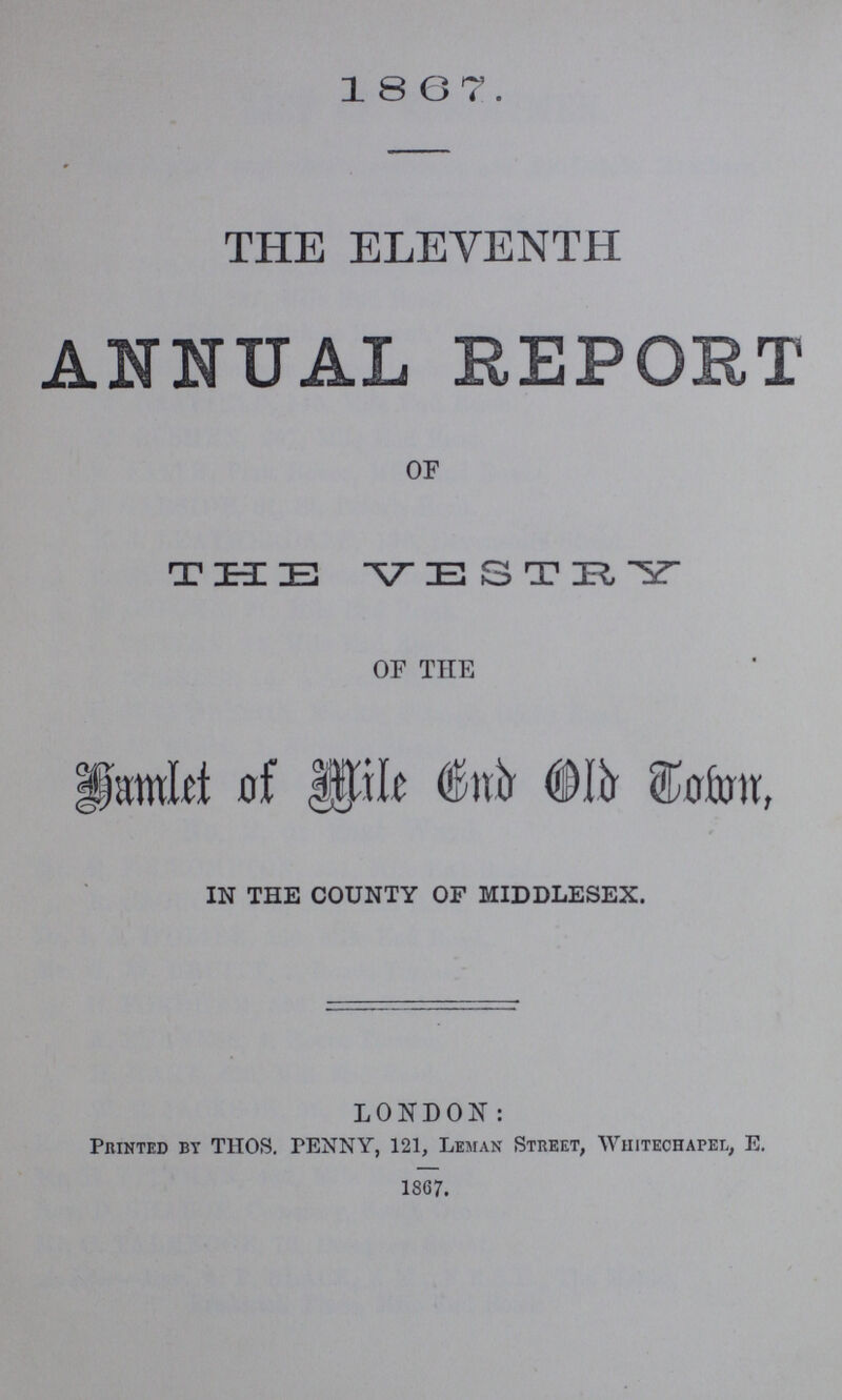 1867. THE ELEVENTH ANNUAL REPORT OF THE VESTRY OF THE Hamlet of Mile and Old Town IN THE COUNTY OF MIDDLESEX. LONDON: Printed by THOSE PENNY, 121, Leman Street, Whitechapel, E. 1867.