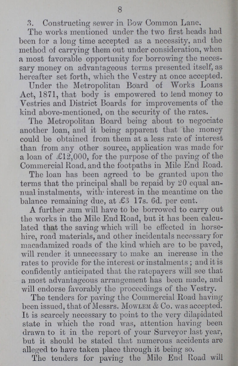 8 3. Constructing sewer in Bow Common Lane. The works mentioned under the two first heads had been for a long time accepted as a necessity, and the method of carrying them out under consideration, when a most favorable opportunity for borrowing the neces sary money on advantageous terms presented itself, as hereafter set forth, which the Vestry at once accepted. Under the Metropolitan Board of Works Loans Act, 1871, that body is empowered to lend money to Vestries and District Boards for improvements of the kind above-mentioned, on the security of the rates. The Metropolitan Board being about to negociate another loan, and it being apparent that the money could be obtained from them at a less rate of interest than from any other source, application was made for a loan of £12,000, for the purpose of the paving of the Commercial Road, and the footpaths in Mile End Road. The loan has been agreed to be granted upon the terms that the principal shall be repaid by 20 equal an nual instalments, with interest in the meantime on the balance remaining due, at £3 17s. 6d. per cent. A further sum will have to be borrowed to carry out the works in the Mile End Road, but it has been calcu lated that the saving which will be effected in horse hire, road materials, and other incidentals necessary for macadamized roads of the kind which are to be paved, will render it unnecessary to make an increase in the rates to provide for the interest or instalments; and it is confidently anticipated that the ratepayers will see that a most advantageous arrangement has been made, and will endorse favorably the proceedings of the Vestry. The tenders for paving the Commercial Road having been issued, that of Messrs. Mowlem & Co. was accepted. It is scarcely necessary to point to the very dilapidated state in which the road was, attention having been drawn to it in the report of your Surveyor last year, but it should be stated that numerous accidents are alleged to have taken place through it being so. The tenders for paving the Mile End Road will