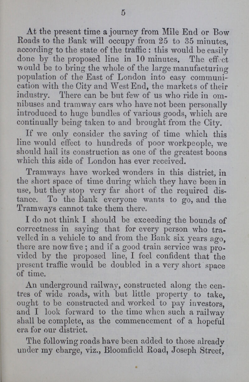 5 At the present time a journey from Mile End or Bow Roads to the Bank will occupy from 25 to 35 minutes, according to the state of the traffic: this would be easily done by the proposed line in 10 minutes. The effect would be to bring the whole of the large manufacturing population of the East of London into easy communi cation with the City and West End, the markets of their industry. There can be but few of us who ride in om nibuses and tramway cars who have not been personally introduced to huge bundles of various goods, which are continually being taken to and brought from the City. If we only consider the saving of time which this line would effect to hundreds of poor workpeople, we should hail its construction as one of the greatest boons which this side of London has ever received. Tramways have worked wonders in this district, in the short space of time during which they have been in use, but they stop very far short of the required dis tance. To the Bank everyone wants to go, and the Tramways cannot take them there. I do not think I should be exceeding the bounds of correctness in saying that for every person who tra velled in a vehicle to and from the Bank six years ago, there are now five; and if a good train service was pro vided by the proposed line, I feel confident that the present traffic would be doubled in a very short space of time. An underground railway, constructed along the cen tres of wide roads, with but little property to take, ought to be constructed and worked to pay investors, and I look forward to the time when such a railway shall be complete, as the commencement of a hopeful era for our district. The following roads have been added to those alreadv under my charge, viz., Bloomfield Road, Joseph Street,