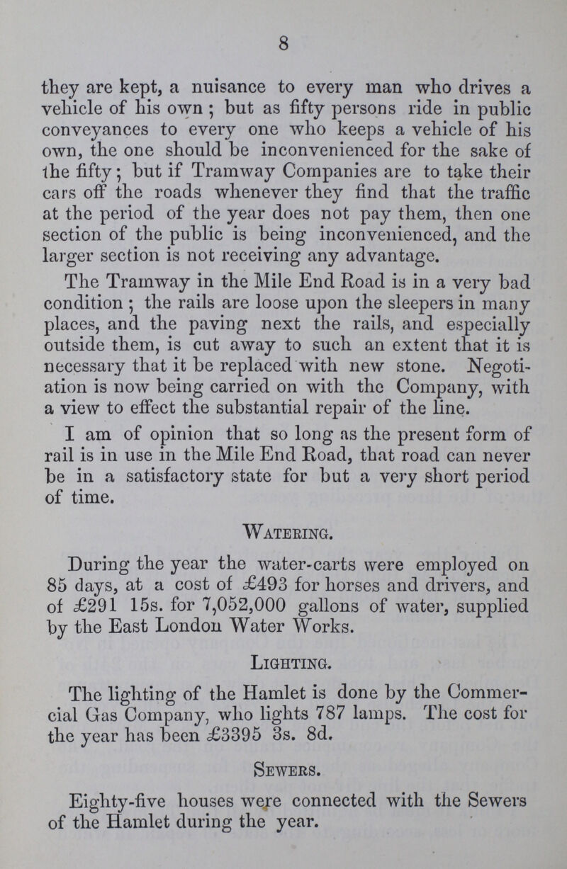 8 they are kept, a nuisance to every man who drives a vehicle of his own; but as fifty persons ride in public conveyances to every one who keeps a vehicle of his own, the one should be inconvenienced for the sake of the fifty; but if Tramway Companies are to take their cars off the roads whenever they find that the traffic at the period of the year does not pay them, then one section of the public is being inconvenienced, and the larger section is not receiving any advantage. The Tramway in the Mile End Road is in a very bad condition; the rails are loose upon the sleepers in many places, and the paving next the rails, and especially outside them, is cut away to such an extent that it is necessary that it be replaced with new stone. Negoti ation is now being carried on with the Company, with a view to effect the substantial repair of the line. I am of opinion that so long as the present form of rail is in use in the Mile End Road, that road can never be in a satisfactory state for but a very short period of time. Watering. During the year the water-carts were employed on 85 clays, at a cost of £493 for horses and drivers, and of £291 15s. for 7,052,000 gallons of water, supplied by the East London Water Works. Lighting. The lighting of the Hamlet is done by the Commer cial Gas Company, who lights 787 lamps. The cost for the year has been £3395 3s. 8d. Sewers. Eighty-five houses were connected with the Sewers of the Hamlet during the year.