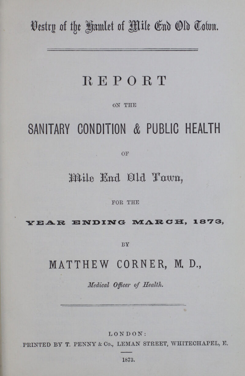 Vestry of the hamlet of Mile End Old Town REPORT ON THE SANITARY CONDITION & PUBLIC HEALTH OF Mile End Old Town, FOR THE YEAR ENDING MARCH, 1873, BY MATTHEW CORNER, M.D., Medical Officer of Health. LONDON: PRINTED BY T. PENNY & Co., LEMAN STREET, WHITECHAPEL, E. 1873.