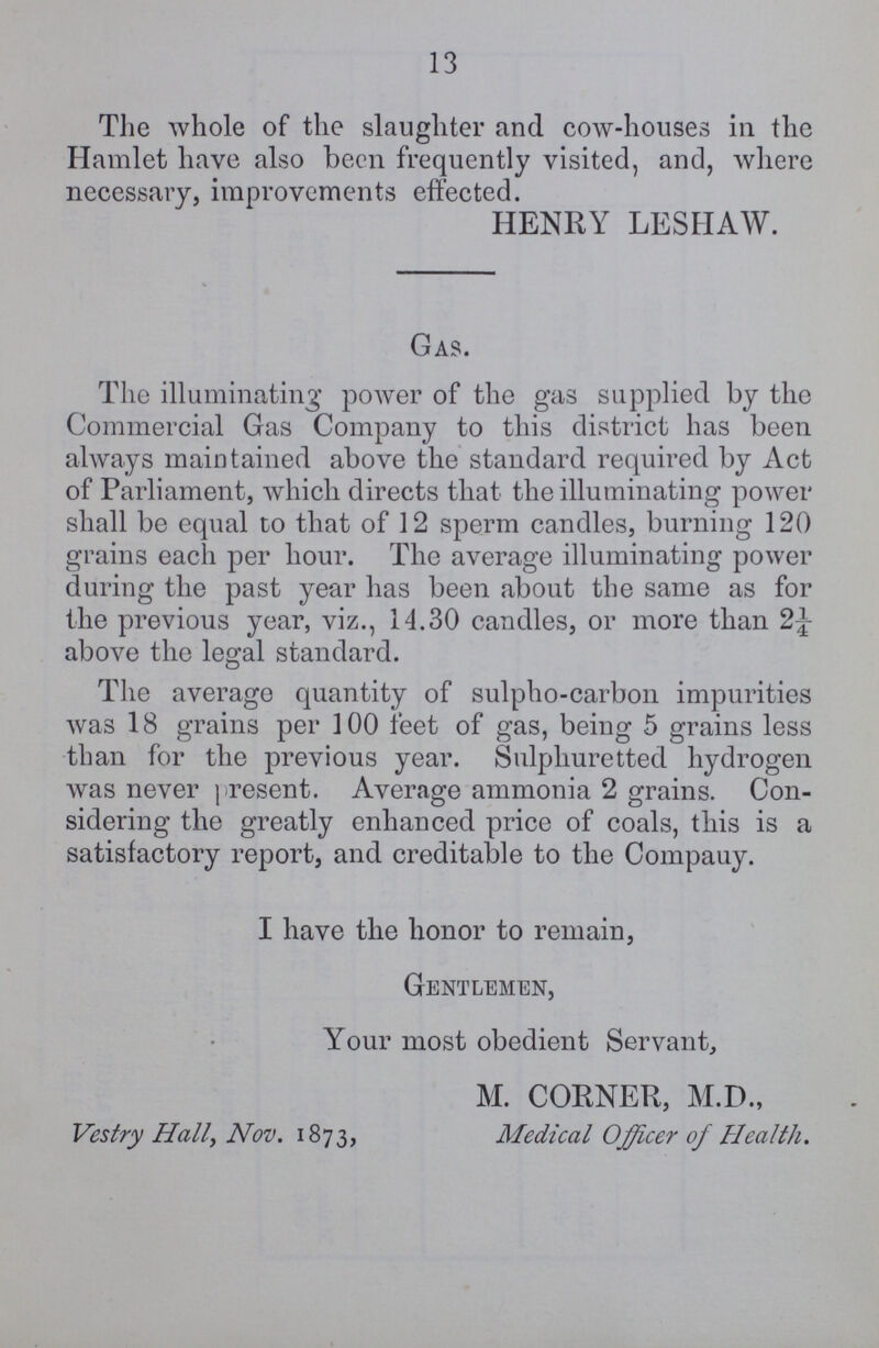 13 The whole of the slaughter and cow-houses in the Hamlet have also been frequently visited, and, where necessary, improvements effected. HENRY LESHAW. Gas. The illuminating power of the gas supplied by the Commercial Gas Company to this district has been always maintained above the standard required by Act of Parliament, which directs that the illuminating power shall be equal to that of 12 sperm candles, burning 120 grains each per hour. The average illuminating power during the past year has been about the same as for the previous year, viz., 14.30 candles, or more than 2¼ above the legal standard. The average quantity of sulpho-carbon impurities was 18 grains per 100 feet of gas, being 5 grains less than for the previous year. Sulphuretted hydrogen was never present. Average ammonia 2 grains. Con sidering the greatly enhanced price of coals, this is a satisfactory report, and creditable to the Company. I have the honor to remain, Gentlemen, Your most obedient Servant, M. CORNER, M.D., Vestry Hall, Nov. 1873, Medical Officer of Health.