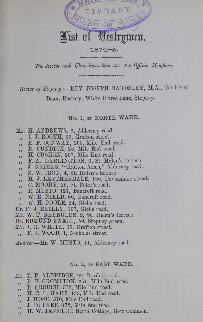 List Of Vestrymen 1874-5. The Rector and Churchwardens are Ex- Officio Members. Rector of Stepney:—REV. JOSEPH BARDSLEY, M.A., the Rural Dean, Rectory, White Horse Lane, Stepney. No. 1, or NORTH WARD. Mr. H. ANDREWS, 6, Alderney road. „ I. J. BOOTH, 36, Grafton street. ,, E. F. CONWAY, 203, Mile End road. ,, B. CUNDICK, 23, Mile End road. „ H. CUSHEN, 207, Mile End road. „ F. A. DARLINGTON, 6, St. Helen's terrace. ,, J. GRIMES, Grafton Arms, Alderney road. ,, S. W. IRON, 4, St. Helen's terrace. ,, H. J. LEATHERDALE, 196, Devonshire street. ,, C. MOODY, 26, St. Peter's road. ,, R. MUSTO, 121, Bancroft road. ,, W. R. NIELD, 60, Bancroft road. ,, W. H. POOLE, 24, Globe road. Dr. F. J. REILLY, 107, Globe road. Mr. W. T. REYNOLDS, 2, St. Helen's terrace. Dr. EDMUND SNELL, 59, Stepney green. Mr. J. G. WHITE, 35, Grafton street. ,, F. J. WOOD, 1, Nicholas street. Auditor—Mr. W. MTJSTO, 11, Alderney road. No. 2, or EAST WARD. Mr. T. P. ALDRIDGE, 99, Burdett road. ,, R. F. CROMPTON, 351, Mile End road. ,, R. CROUCH, 373, Mile End road. ,, H. C. L. HART, 433, Mile End road. ,, J. HOSE, 570, Mile End road. ,, J. DUPREE, 475, Mile End road. ,, H. W. JEFFREE, North Cottage, Bow Common.