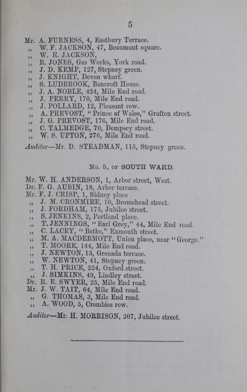 5 Mr. A. FURNESS, 4, Eastbury Terrace. „ W. F. JACKSON, 47, Beaumont square. „ W. R. JACKSON, ,, R. JONES, Gas Works, York road. ,, J. D. KEMP, 127, Stepney green. ,, J. KNIGHT, Devon wharf. ,, S. LUDBROOK, Bancroft House. „ J. A. NOBLE, 424, Mile End road. ,, J. PERRY, 170, Mile End road. ,, J. POLLARD, 12, Pleasant row. ,, A. PREVOST, Prince of Wales, Grafton street. ,, J. G. PREVOST, 176, Mile End road. ,, C. TALMEDGE, 70, Dempsey street. „ W. S. UPTON, 276, Mile End road. Auditor—Mr. D. STEADMAN, 115, Stepney green. No. 5, or SOUTH WARD. Mr. W. H. ANDERSON, 1, Arbor street, West. Dr. F. G. AUBIN, 18, Arbor terrace. Mr. F. J. CRISP, 1, Sidney place ,, J. M. CRONMIRE, 10, Bromehead street. ,, J. FORDHAM, 175, Jubilee street. ,, S. JENKINS, 2, Portland place. „ T. JENNINGS, Earl Grey, 44, Mile End road. ,, C. LACEY, Baths, Exmouth street. ,, M. A. MACDERMOTT, Union place, near George. ,, T. MOORE, 144, Mile End road. ,, J. NEWTON, 13, Grenada terrace. ,, W. NEWTON, 41, Stepney green. ,, T. H. PRICE, 224, Oxford street. ,, J. SIMKINS, 49, Lindley street. Dr. R. E. SWYER, 25, Mile End road. Mr. J. W. TAIT, 64, Mile End road. ,, G. THOMAS, 3, Mile End road. ,, A. WOOD, 5, Crombies row. Auditor—Mr. H. MORRISON, 207, Jubilee street.