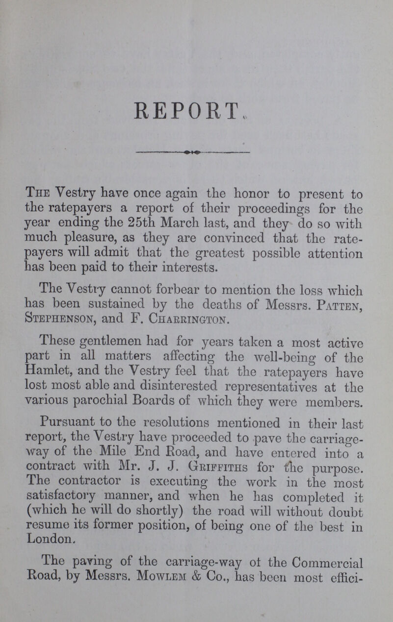 REPORT, The Vestry have once again the honor to present to the ratepayers a report of their proceedings for the year ending the 25th March last, and they do so with much pleasure, as they are convinced that the rate payers will admit that the greatest possible attention has been paid to their interests. The Vestry cannot forbear to mention the loss which has been sustained by the deaths of Messrs. Patten, Stephenson, and F. Charrington. These gentlemen had for years taken a most active part in all matters affecting the well-being of the Hamlet, and the Vestry feel that the ratepayers have lost most able and disinterested representatives at the various parochial Boards of which they were members. Pursuant to the resolutions mentioned in their last report, the Vestry have proceeded to pave the carriage way of the Mile End Road, and have entered into a contract with Mr. J. J. Griffiths for the purpose. The contractor is executing the work in the most satisfactory manner, and when he has completed it (which he will do shortly) the road will without doubt resume its former position, of being one of the best in London. The paving of the carriage-way of the Commercial Road, by Messrs. Mowlem & Co., has been most effici¬