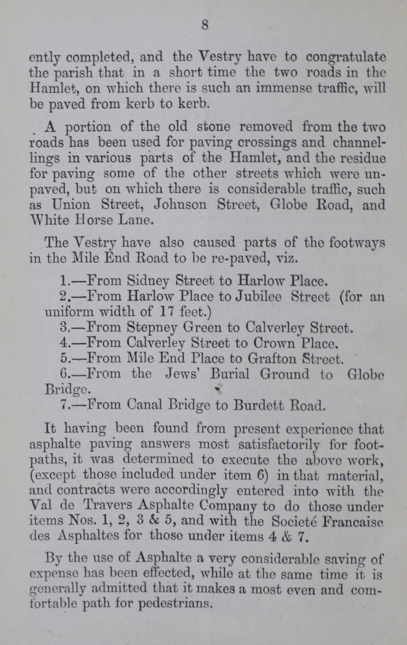 8 ently completed, and the Vestry have to congratulate the parish that in a short time the two roads in the Hamlet, on which there is such an immense traffic, will be paved from kerb to kerb. A portion of the old stone removed from the two roads has been used for paving crossings and channel lings in various parts of the Hamlet, and the residuo for paving some of the other streets which were un paved, but on which there is considerable traffic, such as Union Street, Johnson Street, Globe Road, and White Horse Lane. The Vestry have also caused parts of the footways in the Mile End Road to be re-paved, viz. 1.—From Sidney Street to Harlow Place. 2.—From Harlow Place to Jubilee Street (for an uniform width of 17 feet.) 3.—From Stepney Green to Calverley Street. 4.—From Calverley Street to Crown Place. 5.—From Mile End Place to Grafton Street. 6.—From the Jews' Burial Ground to Globe Bridge. 7.—From Canal Bridge to Burdett Road. It having been found from present experience that asphalte paving answers most satisfactorily for foot paths, it was determined to execute the above work, (except those included under item 6) in that material, and contracts were accordingly entered into with the Val de Travers Asphalte Company to do those under items Nos. 1, 2, 3 & 5, and with the Societe Francaise des Asphaltes for thoso under items 4 & 7. By the use of Asphalte a very considerable saving of expense has been effected, while at the same time it is generally admitted that it makes a most even and com fortable path for pedestrians.