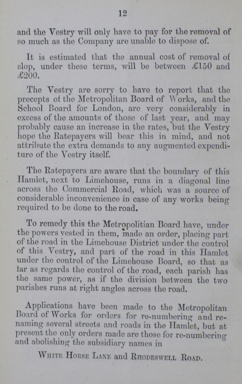 12 and the Vestry will only have to pay for the removal of so much as the Company are unable to dispose of. It is estimated that the annual cost of removal of slop, undor those terms, will be between £150 and £200. The Vestry are sorry to have to report that the precepts of tho Metropolitan Board of Works, and the School Board for London, aro vory considerably in excess of the amounts of those of last year, and may probably cause an increase in the rates, but tho Vestry hope tho Ratepayers will bear this in mind, and not attribute tho extra demands to any augmented expendi ture of tho Vestry itself. Tho Ratepayers aro aware that tho boundary of this Hamlet, next to Limehouse, runs in a diagonal lino across tho Commercial Road, which was a source of considerable inconvonience in caso of any works being required to bo done to tho road. To remedy this tho Metropolitan Board have, undor tho powers vested in them, made an order, placing part of tho road in tho Limehouse District under the control of this Vostry, and part of the road in this Hamlet under tho control of the Limehouse Board, so that as tar as regards tho control of tho road, each parish has tho same power, as if tho division between tho two parishes runs at right angles across the road. Applications have boon made to tho Metropolitan Board of Works for orders for re-numbering and re naming several streets and roads in tho Hamlet, but at present tho only orders made are those for re-numbering and abolishing the subsidiary names in White Horse Lane and Rhodeswell Road.